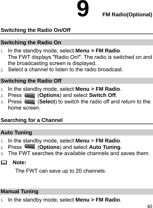  40 9  FM Radio(Optional) Switching the Radio On/Off Switching the Radio On 1. In the standby mode, select Menu &gt; FM Radio. The FWT displays &quot;Radio On!&quot;. The radio is switched on and the broadcasting screen is displayed. 2. Select a channel to listen to the radio broadcast. Switching the Radio Off 1. In the standby mode, select Menu &gt; FM Radio. 2. Press   (Options) and select Switch Off. 3. Press   (Select) to switch the radio off and return to the home screen. Searching for a Channel Auto Tuning 1. In the standby mode, select Menu &gt; FM Radio. 2. Press   (Options) and select Auto Tuning. 3. The FWT searches the available channels and saves them.   Note: The FWT can save up to 20 channels.  Manual Tuning 1. In the standby mode, select Menu &gt; FM Radio. 