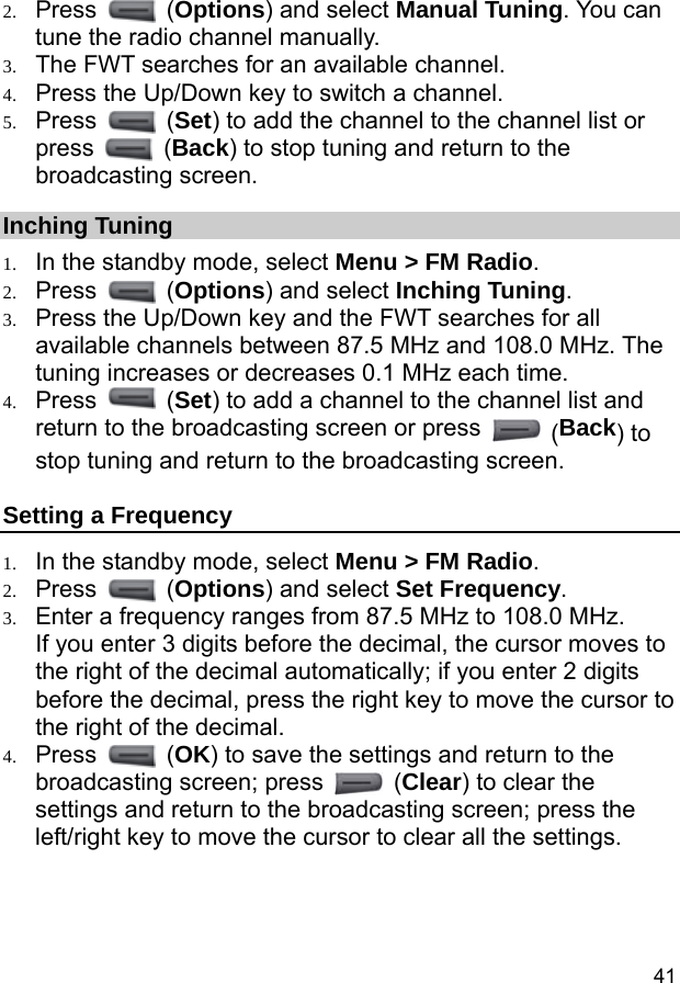  41 2. Press   (Options) and select Manual Tuning. You can tune the radio channel manually. 3. The FWT searches for an available channel. 4. Press the Up/Down key to switch a channel. 5. Press   (Set) to add the channel to the channel list or press   (Back) to stop tuning and return to the broadcasting screen. Inching Tuning 1. In the standby mode, select Menu &gt; FM Radio. 2. Press   (Options) and select Inching Tuning. 3. Press the Up/Down key and the FWT searches for all available channels between 87.5 MHz and 108.0 MHz. The tuning increases or decreases 0.1 MHz each time. 4. Press   (Set) to add a channel to the channel list and return to the broadcasting screen or press   (Back) to stop tuning and return to the broadcasting screen. Setting a Frequency 1. In the standby mode, select Menu &gt; FM Radio. 2. Press   (Options) and select Set Frequency. 3. Enter a frequency ranges from 87.5 MHz to 108.0 MHz. If you enter 3 digits before the decimal, the cursor moves to the right of the decimal automatically; if you enter 2 digits before the decimal, press the right key to move the cursor to the right of the decimal. 4. Press   (OK) to save the settings and return to the broadcasting screen; press   (Clear) to clear the settings and return to the broadcasting screen; press the left/right key to move the cursor to clear all the settings. 