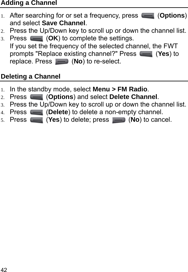  42 Adding a Channel 1. After searching for or set a frequency, press   (Options) and select Save Channel. 2. Press the Up/Down key to scroll up or down the channel list. 3. Press   (OK) to complete the settings. If you set the frequency of the selected channel, the FWT prompts &quot;Replace existing channel?&quot; Press   (Yes) to replace. Press   (No) to re-select. Deleting a Channel 1. In the standby mode, select Menu &gt; FM Radio. 2. Press   (Options) and select Delete Channel. 3. Press the Up/Down key to scroll up or down the channel list. 4. Press   (Delete) to delete a non-empty channel. 5. Press   (Yes) to delete; press   (No) to cancel. 