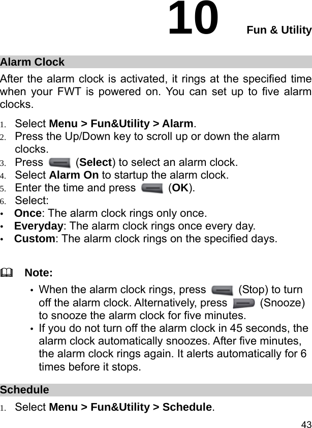  43 10  Fun &amp; Utility Alarm Clock After the alarm clock is activated, it rings at the specified time when your FWT is powered on. You can set up to five alarm clocks. 1. Select Menu &gt; Fun&amp;Utility &gt; Alarm. 2. Press the Up/Down key to scroll up or down the alarm clocks. 3. Press   (Select) to select an alarm clock.  4. Select Alarm On to startup the alarm clock. 5. Enter the time and press   (OK). 6. Select: y Once: The alarm clock rings only once. y Everyday: The alarm clock rings once every day. y Custom: The alarm clock rings on the specified days.    Note: y When the alarm clock rings, press   (Stop) to turn off the alarm clock. Alternatively, press   (Snooze) to snooze the alarm clock for five minutes. y If you do not turn off the alarm clock in 45 seconds, the alarm clock automatically snoozes. After five minutes, the alarm clock rings again. It alerts automatically for 6 times before it stops. Schedule 1. Select Menu &gt; Fun&amp;Utility &gt; Schedule. 