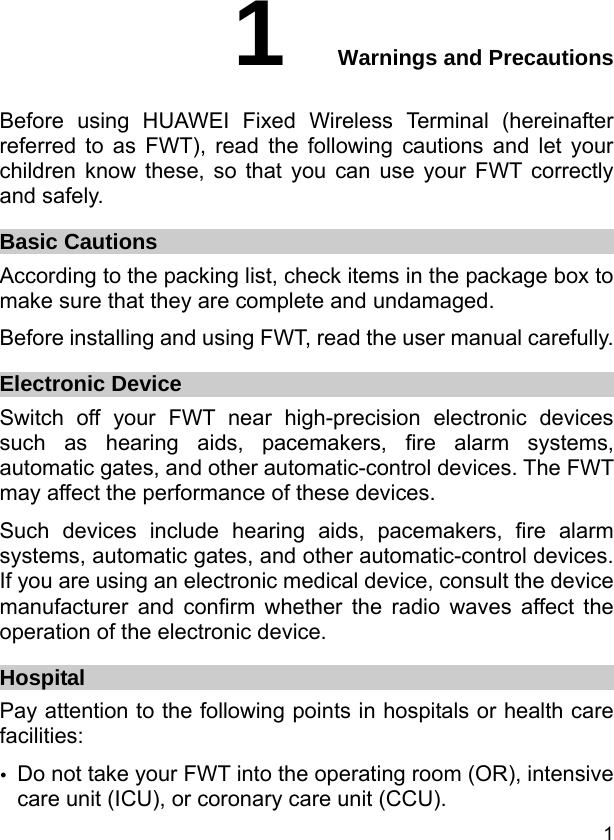  1 1  Warnings and Precautions Before using HUAWEI Fixed Wireless Terminal (hereinafter referred to as FWT), read the following cautions and let your children know these, so that you can use your FWT correctly and safely. Basic Cautions According to the packing list, check items in the package box to make sure that they are complete and undamaged. Before installing and using FWT, read the user manual carefully. Electronic Device Switch off your FWT near high-precision electronic devices such as hearing aids, pacemakers, fire alarm systems, automatic gates, and other automatic-control devices. The FWT may affect the performance of these devices. Such devices include hearing aids, pacemakers, fire alarm systems, automatic gates, and other automatic-control devices. If you are using an electronic medical device, consult the device manufacturer and confirm whether the radio waves affect the operation of the electronic device. Hospital Pay attention to the following points in hospitals or health care facilities: y Do not take your FWT into the operating room (OR), intensive care unit (ICU), or coronary care unit (CCU). 