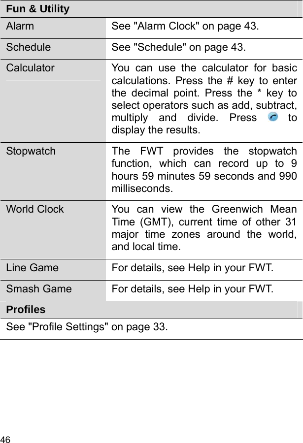  46 Fun &amp; Utility Alarm  See &quot;Alarm Clock&quot; on page 43. Schedule  See &quot;Schedule&quot; on page 43. Calculator  You can use the calculator for basic calculations. Press the # key to enter the decimal point. Press the * key to select operators such as add, subtract, multiply and divide. Press   to display the results. Stopwatch  The FWT provides the stopwatch function, which can record up to 9 hours 59 minutes 59 seconds and 990 milliseconds. World Clock  You can view the Greenwich Mean Time (GMT), current time of other 31 major time zones around the world, and local time. Line Game  For details, see Help in your FWT. Smash Game  For details, see Help in your FWT. Profiles See &quot;Profile Settings&quot; on page 33. 
