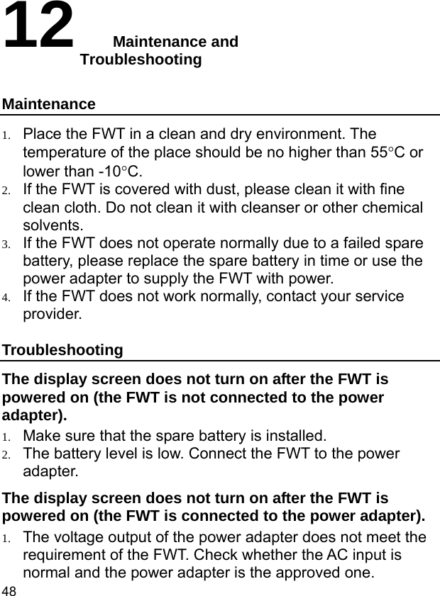  48 12  Maintenance and           Troubleshooting Maintenance 1. Place the FWT in a clean and dry environment. The temperature of the place should be no higher than 55°C or lower than -10°C. 2. If the FWT is covered with dust, please clean it with fine clean cloth. Do not clean it with cleanser or other chemical solvents. 3. If the FWT does not operate normally due to a failed spare battery, please replace the spare battery in time or use the power adapter to supply the FWT with power. 4. If the FWT does not work normally, contact your service provider. Troubleshooting The display screen does not turn on after the FWT is powered on (the FWT is not connected to the power adapter). 1. Make sure that the spare battery is installed. 2. The battery level is low. Connect the FWT to the power adapter. The display screen does not turn on after the FWT is powered on (the FWT is connected to the power adapter). 1. The voltage output of the power adapter does not meet the requirement of the FWT. Check whether the AC input is normal and the power adapter is the approved one. 