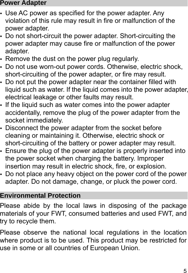  5 Power Adapter y Use AC power as specified for the power adapter. Any violation of this rule may result in fire or malfunction of the power adapter. y Do not short-circuit the power adapter. Short-circuiting the power adapter may cause fire or malfunction of the power adapter. y Remove the dust on the power plug regularly. y Do not use worn-out power cords. Otherwise, electric shock, short-circuiting of the power adapter, or fire may result. y Do not put the power adapter near the container filled with liquid such as water. If the liquid comes into the power adapter, electrical leakage or other faults may result. y If the liquid such as water comes into the power adapter accidentally, remove the plug of the power adapter from the socket immediately. y Disconnect the power adapter from the socket before cleaning or maintaining it. Otherwise, electric shock or short-circuiting of the battery or power adapter may result. y Ensure the plug of the power adapter is properly inserted into the power socket when charging the battery. Improper insertion may result in electric shock, fire, or explosion. y Do not place any heavy object on the power cord of the power adapter. Do not damage, change, or pluck the power cord. Environmental Protection Please abide by the local laws in disposing of the package materials of your FWT, consumed batteries and used FWT, and try to recycle them.   Please observe the national local regulations in the location where product is to be used. This product may be restricted for use in some or all countries of European Union.  