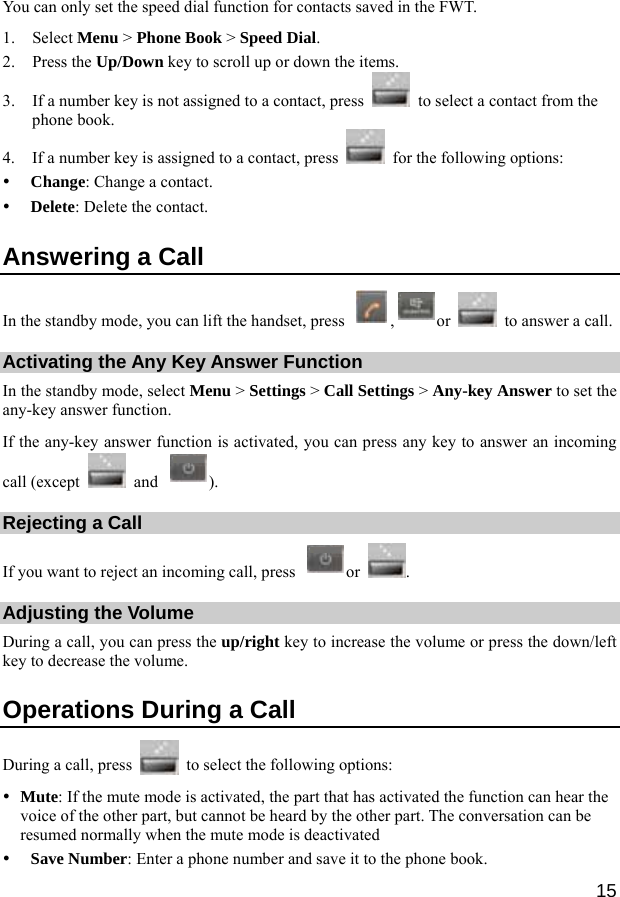  15 You can only set the speed dial function for contacts saved in the FWT. 1. Select Menu &gt; Phone Book &gt; Speed Dial. 2. Press the Up/Down key to scroll up or down the items. 3. If a number key is not assigned to a contact, press    to select a contact from the phone book. 4. If a number key is assigned to a contact, press    for the following options: y Change: Change a contact. y Delete: Delete the contact. Answering a Call In the standby mode, you can lift the handset, press  ,or    to answer a call. Activating the Any Key Answer Function In the standby mode, select Menu &gt; Settings &gt; Call Settings &gt; Any-key Answer to set the any-key answer function. If the any-key answer function is activated, you can press any key to answer an incoming call (except   and  ). Rejecting a Call If you want to reject an incoming call, press  or  . Adjusting the Volume During a call, you can press the up/right key to increase the volume or press the down/left key to decrease the volume. Operations During a Call During a call, press    to select the following options: y Mute: If the mute mode is activated, the part that has activated the function can hear the voice of the other part, but cannot be heard by the other part. The conversation can be resumed normally when the mute mode is deactivated y Save Number: Enter a phone number and save it to the phone book. 