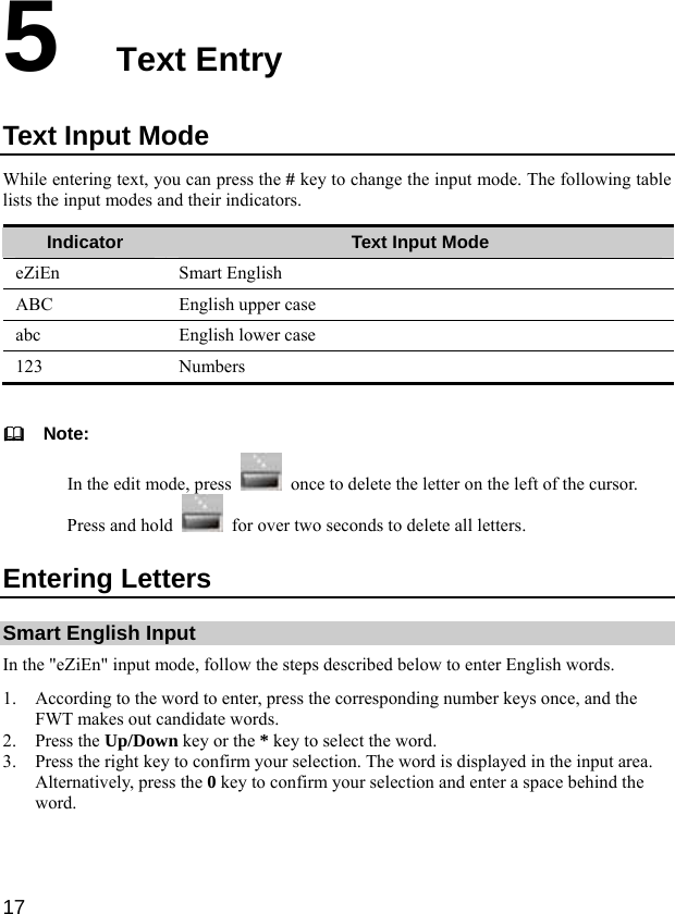  17 5  Text Entry Text Input Mode While entering text, you can press the # key to change the input mode. The following table lists the input modes and their indicators. Indicator  Text Input Mode eZiEn Smart English ABC  English upper case abc  English lower case 123 Numbers    Note: In the edit mode, press    once to delete the letter on the left of the cursor. Press and hold    for over two seconds to delete all letters. Entering Letters Smart English Input In the &quot;eZiEn&quot; input mode, follow the steps described below to enter English words. 1. According to the word to enter, press the corresponding number keys once, and the FWT makes out candidate words. 2. Press the Up/Down key or the * key to select the word. 3. Press the right key to confirm your selection. The word is displayed in the input area. Alternatively, press the 0 key to confirm your selection and enter a space behind the word. 