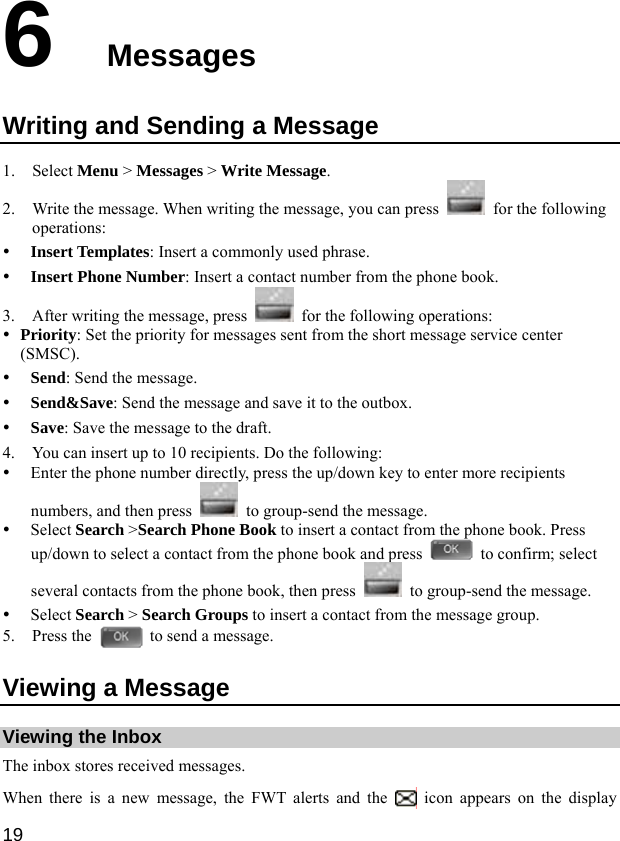  19 6  Messages Writing and Sending a Message 1. Select Menu &gt; Messages &gt; Write Message. 2. Write the message. When writing the message, you can press    for the following operations: y Insert Templates: Insert a commonly used phrase. y Insert Phone Number: Insert a contact number from the phone book. 3. After writing the message, press    for the following operations: y Priority: Set the priority for messages sent from the short message service center (SMSC). y Send: Send the message. y Send&amp;Save: Send the message and save it to the outbox. y Save: Save the message to the draft. 4. You can insert up to 10 recipients. Do the following: y Enter the phone number directly, press the up/down key to enter more recipients numbers, and then press    to group-send the message. y Select Search &gt;Search Phone Book to insert a contact from the phone book. Press up/down to select a contact from the phone book and press    to confirm; select several contacts from the phone book, then press    to group-send the message. y Select Search &gt; Search Groups to insert a contact from the message group. 5. Press the    to send a message. Viewing a Message Viewing the Inbox The inbox stores received messages. When there is a new message, the FWT alerts and the   icon appears on the display 