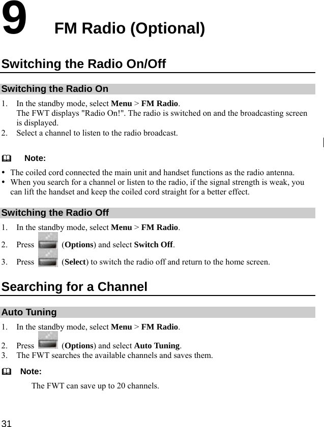  31 9  FM Radio (Optional) Switching the Radio On/Off Switching the Radio On 1. In the standby mode, select Menu &gt; FM Radio. The FWT displays &quot;Radio On!&quot;. The radio is switched on and the broadcasting screen is displayed. 2. Select a channel to listen to the radio broadcast.     Note: y The coiled cord connected the main unit and handset functions as the radio antenna.   y When you search for a channel or listen to the radio, if the signal strength is weak, you can lift the handset and keep the coiled cord straight for a better effect. Switching the Radio Off 1. In the standby mode, select Menu &gt; FM Radio. 2. Press   (Options) and select Switch Off. 3. Press   (Select) to switch the radio off and return to the home screen. Searching for a Channel Auto Tuning 1. In the standby mode, select Menu &gt; FM Radio. 2. Press   (Options) and select Auto Tuning. 3. The FWT searches the available channels and saves them.   Note: The FWT can save up to 20 channels.  