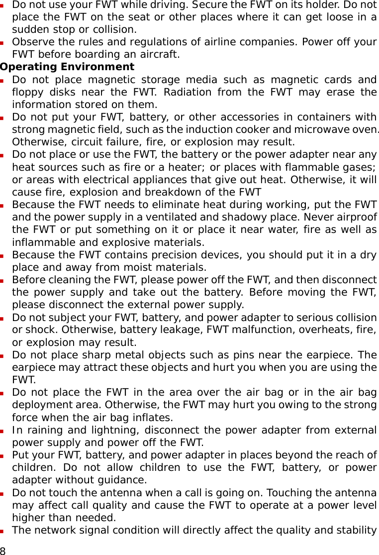  8  Do not use your FWT while driving. Secure the FWT on its holder. Do not place the FWT on the seat or other places where it can get loose in a sudden stop or collision.  Observe the rules and regulations of airline companies. Power off your FWT before boarding an aircraft. Operating Environment  Do not place magnetic storage media such as magnetic cards and floppy disks near the FWT. Radiation from the FWT may erase the information stored on them.  Do not put your FWT, battery, or other accessories in containers with strong magnetic field, such as the induction cooker and microwave oven. Otherwise, circuit failure, fire, or explosion may result.  Do not place or use the FWT, the battery or the power adapter near any heat sources such as fire or a heater; or places with flammable gases; or areas with electrical appliances that give out heat. Otherwise, it will cause fire, explosion and breakdown of the FWT  Because the FWT needs to eliminate heat during working, put the FWT and the power supply in a ventilated and shadowy place. Never airproof the FWT or put something on it or place it near water, fire as well as inflammable and explosive materials.  Because the FWT contains precision devices, you should put it in a dry place and away from moist materials.  Before cleaning the FWT, please power off the FWT, and then disconnect the power supply and take out the battery. Before moving the FWT, please disconnect the external power supply.  Do not subject your FWT, battery, and power adapter to serious collision or shock. Otherwise, battery leakage, FWT malfunction, overheats, fire, or explosion may result.  Do not place sharp metal objects such as pins near the earpiece. The earpiece may attract these objects and hurt you when you are using the FWT.  Do not place the FWT in the area over the air bag or in the air bag deployment area. Otherwise, the FWT may hurt you owing to the strong force when the air bag inflates.  In raining and lightning, disconnect the power adapter from external power supply and power off the FWT.  Put your FWT, battery, and power adapter in places beyond the reach of children. Do not allow children to use the FWT, battery, or power adapter without guidance.  Do not touch the antenna when a call is going on. Touching the antenna may affect call quality and cause the FWT to operate at a power level higher than needed.  The network signal condition will directly affect the quality and stability 