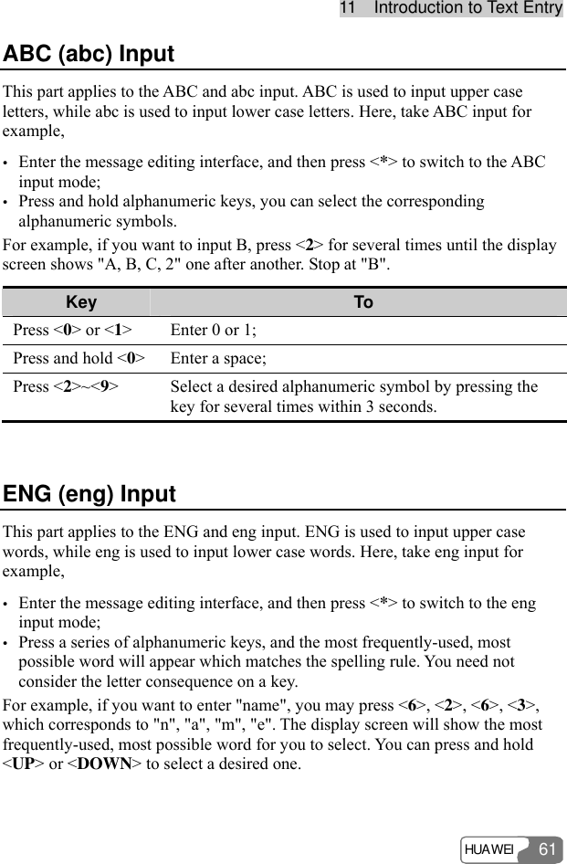 1111    IInnttrroodduuccttiioonn  ttoo  TTeexxtt  EEnnttrryy  HUAWEI 61 ABC (abc) Input This part applies to the ABC and abc input. ABC is used to input upper case letters, while abc is used to input lower case letters. Here, take ABC input for example, y Enter the message editing interface, and then press &lt;*&gt; to switch to the ABC input mode; y Press and hold alphanumeric keys, you can select the corresponding alphanumeric symbols. For example, if you want to input B, press &lt;2&gt; for several times until the display screen shows &quot;A, B, C, 2&quot; one after another. Stop at &quot;B&quot;. Key  To Press &lt;0&gt; or &lt;1&gt;  Enter 0 or 1; Press and hold &lt;0&gt;  Enter a space; Press &lt;2&gt;~&lt;9&gt;  Select a desired alphanumeric symbol by pressing the key for several times within 3 seconds.  ENG (eng) Input This part applies to the ENG and eng input. ENG is used to input upper case words, while eng is used to input lower case words. Here, take eng input for example, y Enter the message editing interface, and then press &lt;*&gt; to switch to the eng input mode; y Press a series of alphanumeric keys, and the most frequently-used, most possible word will appear which matches the spelling rule. You need not consider the letter consequence on a key. For example, if you want to enter &quot;name&quot;, you may press &lt;6&gt;, &lt;2&gt;, &lt;6&gt;, &lt;3&gt;, which corresponds to &quot;n&quot;, &quot;a&quot;, &quot;m&quot;, &quot;e&quot;. The display screen will show the most frequently-used, most possible word for you to select. You can press and hold &lt;UP&gt; or &lt;DOWN&gt; to select a desired one. 