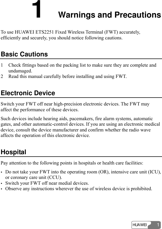 HUAWEI 1 1  Warnings and Precautions To use HUAWEI ETS2251 Fixed Wireless Terminal (FWT) accurately, efficiently and securely, you should notice following cautions. Basic Cautions 1 Check fittings based on the packing list to make sure they are complete and undamaged. 2 Read this manual carefully before installing and using FWT. Electronic Device Switch your FWT off near high-precision electronic devices. The FWT may affect the performance of these devices. Such devices include hearing aids, pacemakers, fire alarm systems, automatic gates, and other automatic-control devices. If you are using an electronic medical device, consult the device manufacturer and confirm whether the radio wave affects the operation of this electronic device.   Hospital Pay attention to the following points in hospitals or health care facilities: y Do not take your FWT into the operating room (OR), intensive care unit (ICU), or coronary care unit (CCU). y Switch your FWT off near medial devices. y Observe any instructions wherever the use of wireless device is prohibited. 