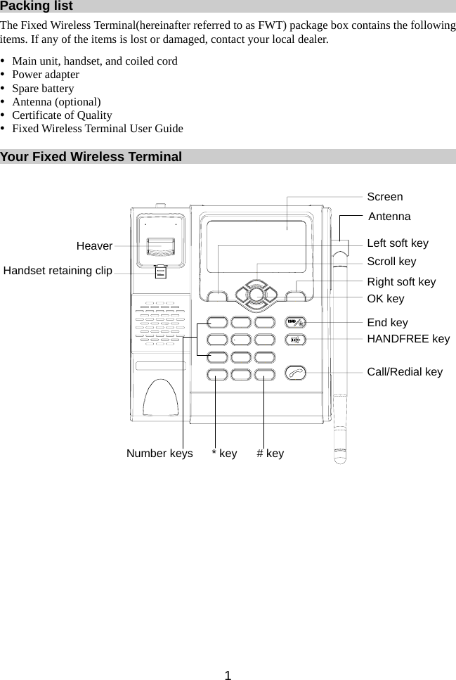 Packing list The Fixed Wireless Terminal(hereinafter referred to as FWT) package box contains the following items. If any of the items is lost or damaged, contact your local dealer. y Main unit, handset, and coiled cord y Power adapter y Spare battery y Antenna (optional) y Certificate of Quality y Fixed Wireless Terminal User Guide  Your Fixed Wireless Terminal  Screen* key # keyCall/Redial keyEnd keyOK keyRight soft keyScroll keyLeft soft keyAntennaNumber keysHANDFREE keyHeaverHandset retaining clip  1 