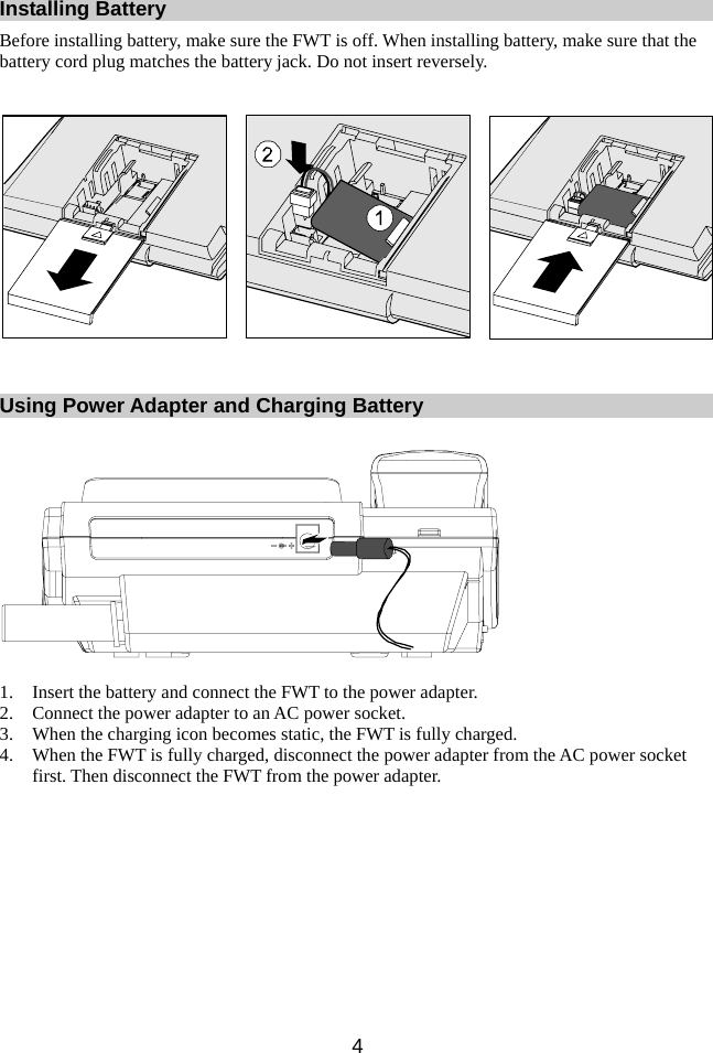 Installing Battery Before installing battery, make sure the FWT is off. When installing battery, make sure that the battery cord plug matches the battery jack. Do not insert reversely.   Using Power Adapter and Charging Battery    1. Insert the battery and connect the FWT to the power adapter. 2. Connect the power adapter to an AC power socket. 3. When the charging icon becomes static, the FWT is fully charged. 4. When the FWT is fully charged, disconnect the power adapter from the AC power socket first. Then disconnect the FWT from the power adapter.  4 