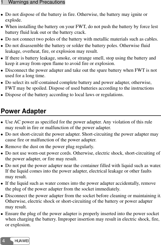 1  Warnings and Precautions HUAWEI 4 z Do not dispose of the battery in fire. Otherwise, the battery may ignite or explode. z When installing the battery on your FWT, do not push the battery by force lest battery fluid leak out or the battery crack. z Do not connect two poles of the battery with metallic materials such as cables. z Do not disassemble the battery or solder the battery poles. Otherwise fluid leakage, overheat, fire, or explosion may result. z If there is battery leakage, smoke, or strange smell, stop using the battery and keep it away from open flame to avoid fire or explosion. z Disconnect the power adapter and take out the spare battery when FWT is not used for a long time. z Do select its self-contained complete battery and power adapter, otherwise, FWT may be spoiled. Dispose of used batteries according to the instructions z Dispose of the battery according to local laws or regulations. Power Adapter z Use AC power as specified for the power adapter. Any violation of this rule may result in fire or malfunction of the power adapter. z Do not short-circuit the power adapter. Short-circuiting the power adapter may cause fire or malfunction of the power adapter. z Remove the dust on the power plug regularly. z Do not use worn-out power cords. Otherwise, electric shock, short-circuiting of the power adapter, or fire may result. z Do not put the power adapter near the container filled with liquid such as water. If the liquid comes into the power adapter, electrical leakage or other faults may result. z If the liquid such as water comes into the power adapter accidentally, remove the plug of the power adapter from the socket immediately. z Disconnect the power adapter from the socket before cleaning or maintaining it. Otherwise, electric shock or short-circuiting of the battery or power adapter may result. z Ensure the plug of the power adapter is properly inserted into the power socket when charging the battery. Improper insertion may result in electric shock, fire, or explosion. 