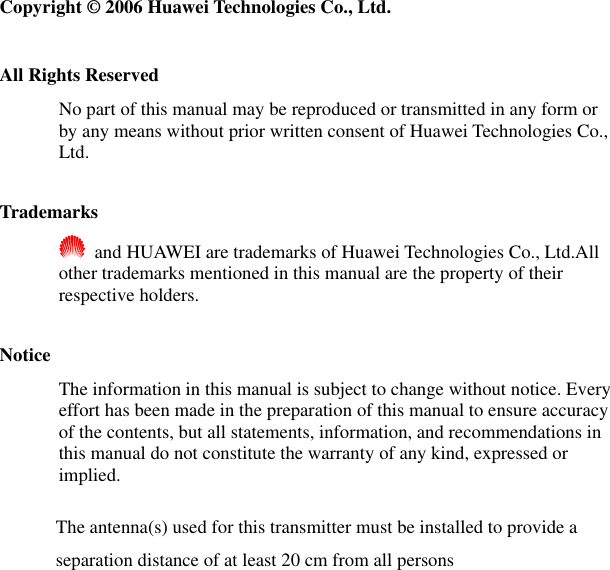   Copyright © 2006 Huawei Technologies Co., Ltd.  All Rights Reserved No part of this manual may be reproduced or transmitted in any form or by any means without prior written consent of Huawei Technologies Co., Ltd.  Trademarks   and HUAWEI are trademarks of Huawei Technologies Co., Ltd.All other trademarks mentioned in this manual are the property of their respective holders.  Notice The information in this manual is subject to change without notice. Every effort has been made in the preparation of this manual to ensure accuracy of the contents, but all statements, information, and recommendations in this manual do not constitute the warranty of any kind, expressed or implied. The antenna(s) used for this transmitter must be installed to provide a separation distance of at least 20 cm from all persons  