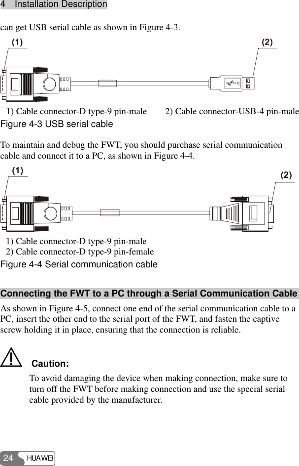 4  Installation Description HUAWEI 24 can get USB serial cable as shown in Figure 4-3.  1) Cable connector-D type-9 pin-male  2) Cable connector-USB-4 pin-male Figure 4-3 USB serial cable To maintain and debug the FWT, you should purchase serial communication cable and connect it to a PC, as shown in Figure 4-4.  1) Cable connector-D type-9 pin-male 2) Cable connector-D type-9 pin-female Figure 4-4 Serial communication cable Connecting the FWT to a PC through a Serial Communication Cable As shown in Figure 4-5, connect one end of the serial communication cable to a PC, insert the other end to the serial port of the FWT, and fasten the captive screw holding it in place, ensuring that the connection is reliable.   Caution: To avoid damaging the device when making connection, make sure to turn off the FWT before making connection and use the special serial cable provided by the manufacturer.  