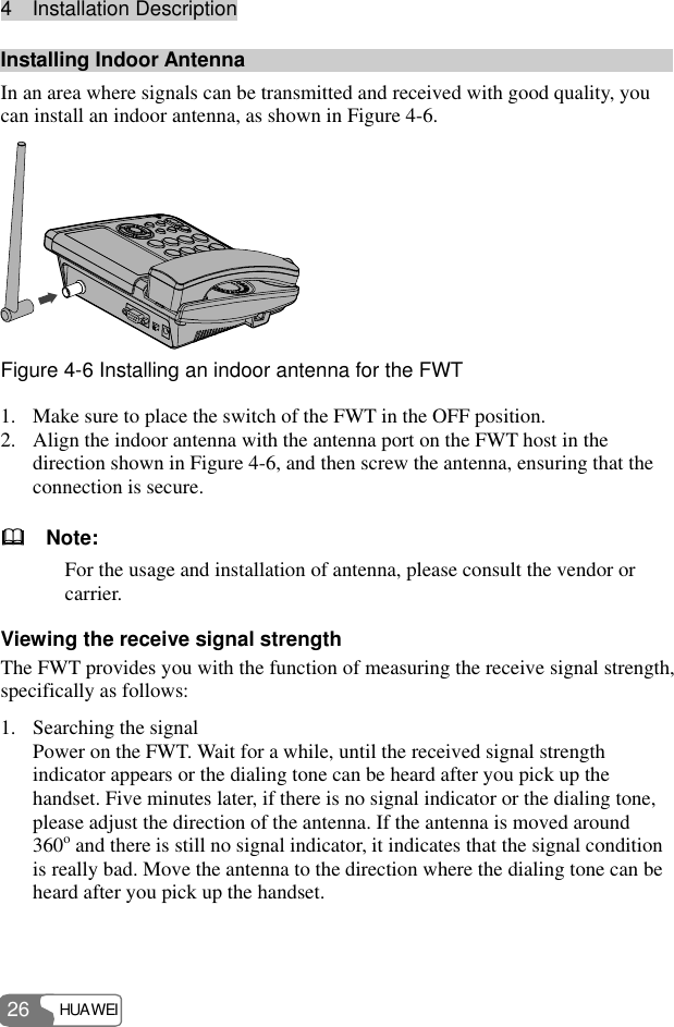 4  Installation Description HUAWEI 26 Installing Indoor Antenna In an area where signals can be transmitted and received with good quality, you can install an indoor antenna, as shown in Figure 4-6.  Figure 4-6 Installing an indoor antenna for the FWT 1. Make sure to place the switch of the FWT in the OFF position. 2. Align the indoor antenna with the antenna port on the FWT host in the direction shown in Figure 4-6, and then screw the antenna, ensuring that the connection is secure.   Note: For the usage and installation of antenna, please consult the vendor or carrier. Viewing the receive signal strength The FWT provides you with the function of measuring the receive signal strength, specifically as follows: 1. Searching the signal Power on the FWT. Wait for a while, until the received signal strength indicator appears or the dialing tone can be heard after you pick up the handset. Five minutes later, if there is no signal indicator or the dialing tone, please adjust the direction of the antenna. If the antenna is moved around 360o and there is still no signal indicator, it indicates that the signal condition is really bad. Move the antenna to the direction where the dialing tone can be heard after you pick up the handset. 