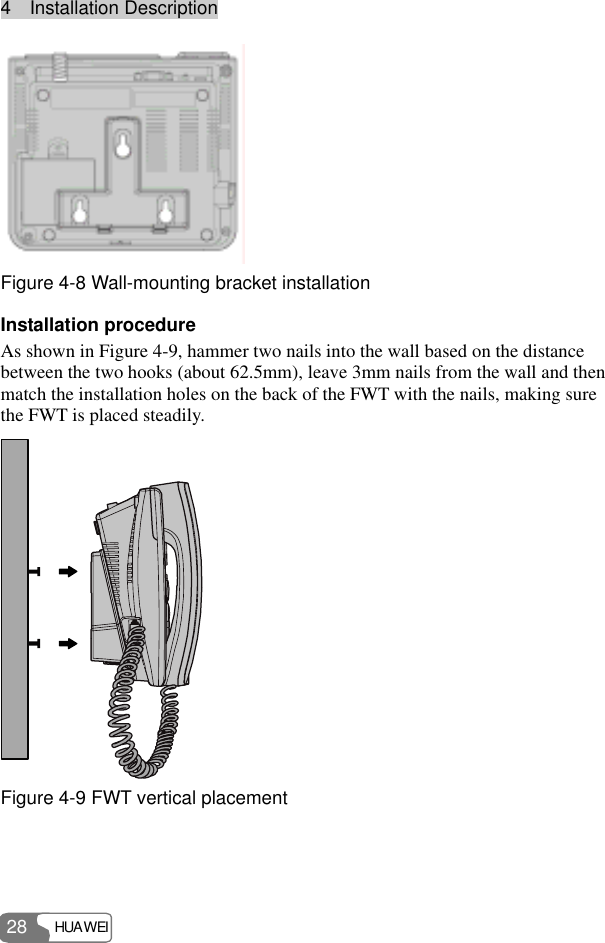4  Installation Description HUAWEI 28  Figure 4-8 Wall-mounting bracket installation Installation procedure As shown in Figure 4-9, hammer two nails into the wall based on the distance between the two hooks (about 62.5mm), leave 3mm nails from the wall and then match the installation holes on the back of the FWT with the nails, making sure the FWT is placed steadily.  Figure 4-9 FWT vertical placement  