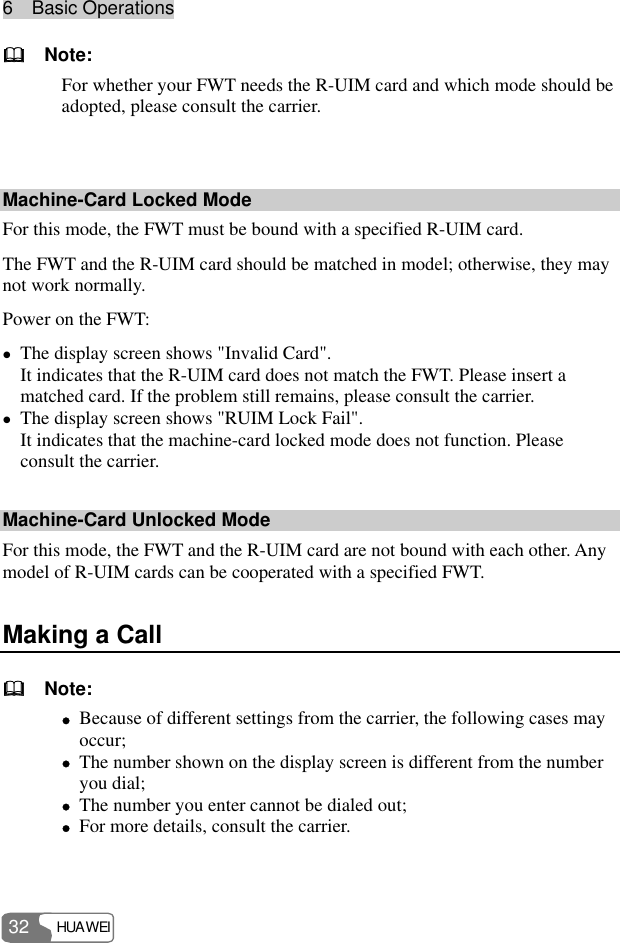 6  Basic Operations HUAWEI 32   Note: For whether your FWT needs the R-UIM card and which mode should be adopted, please consult the carrier.  Machine-Card Locked Mode For this mode, the FWT must be bound with a specified R-UIM card. The FWT and the R-UIM card should be matched in model; otherwise, they may not work normally. Power on the FWT: z The display screen shows &quot;Invalid Card&quot;. It indicates that the R-UIM card does not match the FWT. Please insert a matched card. If the problem still remains, please consult the carrier. z The display screen shows &quot;RUIM Lock Fail&quot;. It indicates that the machine-card locked mode does not function. Please consult the carrier. Machine-Card Unlocked Mode For this mode, the FWT and the R-UIM card are not bound with each other. Any model of R-UIM cards can be cooperated with a specified FWT. Making a Call   Note: z Because of different settings from the carrier, the following cases may occur; z The number shown on the display screen is different from the number you dial; z The number you enter cannot be dialed out; z For more details, consult the carrier.  