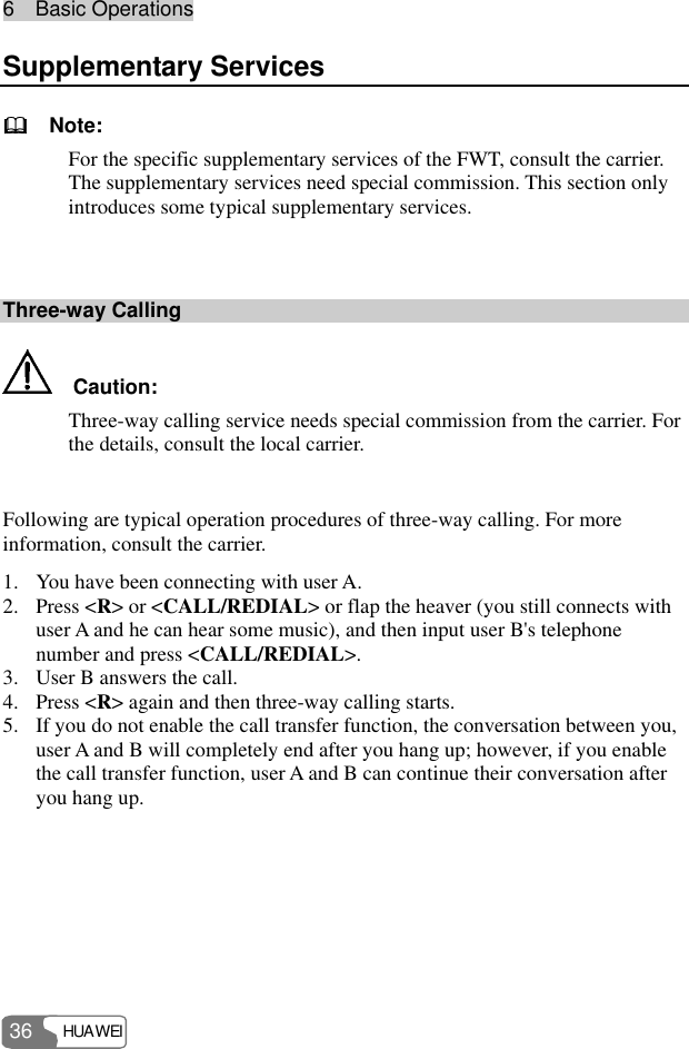 6  Basic Operations HUAWEI 36 Supplementary Services   Note: For the specific supplementary services of the FWT, consult the carrier. The supplementary services need special commission. This section only introduces some typical supplementary services.  Three-way Calling   Caution: Three-way calling service needs special commission from the carrier. For the details, consult the local carrier.  Following are typical operation procedures of three-way calling. For more information, consult the carrier. 1. You have been connecting with user A. 2. Press &lt;R&gt; or &lt;CALL/REDIAL&gt; or flap the heaver (you still connects with user A and he can hear some music), and then input user B&apos;s telephone number and press &lt;CALL/REDIAL&gt;. 3. User B answers the call. 4. Press &lt;R&gt; again and then three-way calling starts. 5. If you do not enable the call transfer function, the conversation between you, user A and B will completely end after you hang up; however, if you enable the call transfer function, user A and B can continue their conversation after you hang up. 