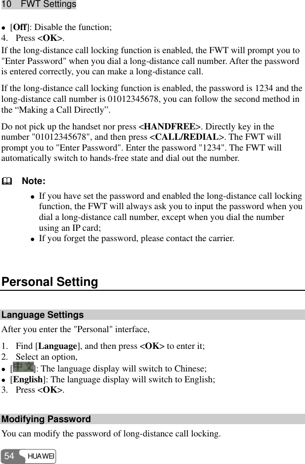 10  FWT Settings HUAWEI 54 z [Off]: Disable the function; 4. Press &lt;OK&gt;. If the long-distance call locking function is enabled, the FWT will prompt you to &quot;Enter Password&quot; when you dial a long-distance call number. After the password is entered correctly, you can make a long-distance call. If the long-distance call locking function is enabled, the password is 1234 and the long-distance call number is 01012345678, you can follow the second method in the “Making a Call Directly”. Do not pick up the handset nor press &lt;HANDFREE&gt;. Directly key in the number &quot;01012345678&quot;, and then press &lt;CALL/REDIAL&gt;. The FWT will prompt you to &quot;Enter Password&quot;. Enter the password &quot;1234&quot;. The FWT will automatically switch to hands-free state and dial out the number.   Note: z If you have set the password and enabled the long-distance call locking function, the FWT will always ask you to input the password when you dial a long-distance call number, except when you dial the number using an IP card; z If you forget the password, please contact the carrier.  Personal Setting Language Settings After you enter the &quot;Personal&quot; interface, 1. Find [Language], and then press &lt;OK&gt; to enter it; 2. Select an option, z []: The language display will switch to Chinese; z [English]: The language display will switch to English; 3. Press &lt;OK&gt;. Modifying Password You can modify the password of long-distance call locking. 