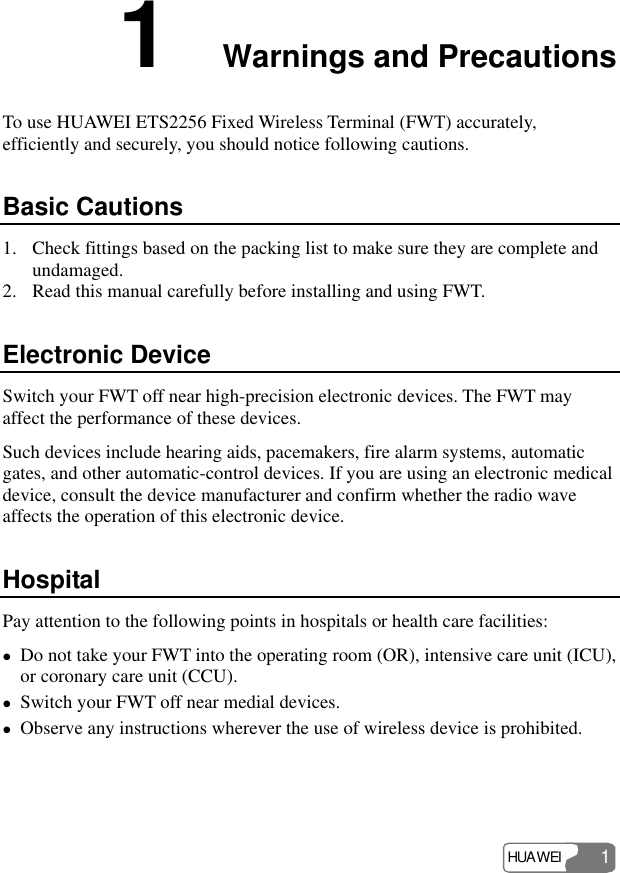 HUAWEI 1 1  Warnings and Precautions To use HUAWEI ETS2256 Fixed Wireless Terminal (FWT) accurately, efficiently and securely, you should notice following cautions. Basic Cautions 1. Check fittings based on the packing list to make sure they are complete and undamaged. 2. Read this manual carefully before installing and using FWT. Electronic Device Switch your FWT off near high-precision electronic devices. The FWT may affect the performance of these devices. Such devices include hearing aids, pacemakers, fire alarm systems, automatic gates, and other automatic-control devices. If you are using an electronic medical device, consult the device manufacturer and confirm whether the radio wave affects the operation of this electronic device.   Hospital Pay attention to the following points in hospitals or health care facilities: z Do not take your FWT into the operating room (OR), intensive care unit (ICU), or coronary care unit (CCU). z Switch your FWT off near medial devices. z Observe any instructions wherever the use of wireless device is prohibited. 