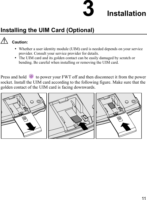  11 3  Installation Installing the UIM Card (Optional)   Caution: y Whether a user identity module (UIM) card is needed depends on your service provider. Consult your service provider for details. y The UIM card and its golden contact can be easily damaged by scratch or bending. Be careful when installing or removing the UIM card.  Press and hold    to power your FWT off and then disconnect it from the power socket. Install the UIM card according to the following figure. Make sure that the golden contact of the UIM card is facing downwards.   