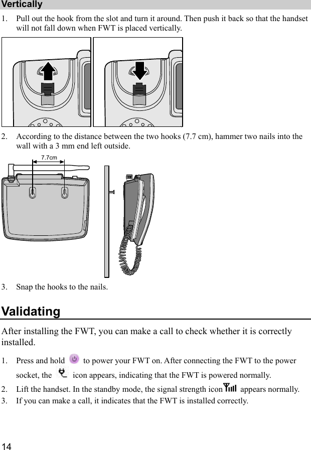  14 Vertically 1. Pull out the hook from the slot and turn it around. Then push it back so that the handset will not fall down when FWT is placed vertically.  2. According to the distance between the two hooks (7.7 cm), hammer two nails into the wall with a 3 mm end left outside. 7.7cm 3. Snap the hooks to the nails. Validating After installing the FWT, you can make a call to check whether it is correctly installed. 1. Press and hold    to power your FWT on. After connecting the FWT to the power socket, the    icon appears, indicating that the FWT is powered normally. 2. Lift the handset. In the standby mode, the signal strength icon  appears normally. 3. If you can make a call, it indicates that the FWT is installed correctly. 
