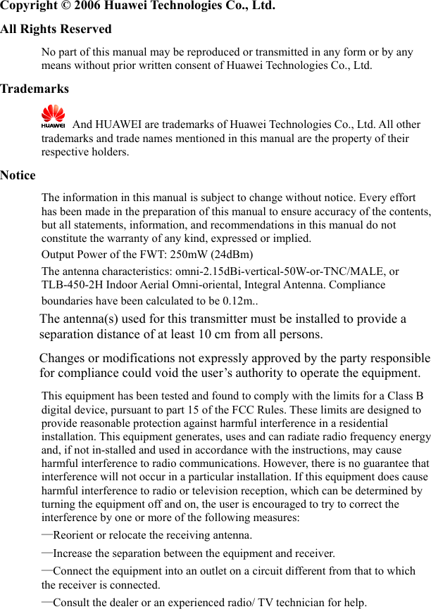   Copyright © 2006 Huawei Technologies Co., Ltd. All Rights Reserved No part of this manual may be reproduced or transmitted in any form or by any means without prior written consent of Huawei Technologies Co., Ltd. Trademarks    And HUAWEI are trademarks of Huawei Technologies Co., Ltd. All other trademarks and trade names mentioned in this manual are the property of their respective holders. Notice The information in this manual is subject to change without notice. Every effort has been made in the preparation of this manual to ensure accuracy of the contents, but all statements, information, and recommendations in this manual do not constitute the warranty of any kind, expressed or implied.   Output Power of the FWT: 250mW (24dBm)  The antenna characteristics: omni-2.15dBi-vertical-50W-or-TNC/MALE, or TLB-450-2H Indoor Aerial Omni-oriental, Integral Antenna. Compliance boundaries have been calculated to be 0.12m..          The antenna(s) used for this transmitter must be installed to provide a separation distance of at least 10 cm from all persons.       Changes or modifications not expressly approved by the party responsible for compliance could void the user’s authority to operate the equipment. This equipment has been tested and found to comply with the limits for a Class B digital device, pursuant to part 15 of the FCC Rules. These limits are designed to provide reasonable protection against harmful interference in a residential installation. This equipment generates, uses and can radiate radio frequency energy and, if not in-stalled and used in accordance with the instructions, may cause harmful interference to radio communications. However, there is no guarantee that interference will not occur in a particular installation. If this equipment does cause harmful interference to radio or television reception, which can be determined by turning the equipment off and on, the user is encouraged to try to correct the interference by one or more of the following measures:   —Reorient or relocate the receiving antenna.   —Increase the separation between the equipment and receiver.   —Connect the equipment into an outlet on a circuit different from that to which the receiver is connected.   —Consult the dealer or an experienced radio/ TV technician for help. 