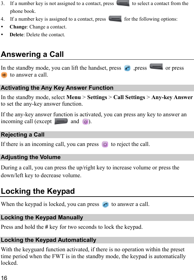  16 3. If a number key is not assigned to a contact, press    to select a contact from the phone book. 4. If a number key is assigned to a contact, press    for the following options: y Change: Change a contact. y Delete: Delete the contact. Answering a Call In the standby mode, you can lift the handset, press   ,press   or press   to answer a call. Activating the Any Key Answer Function In the standby mode, select Menu &gt; Settings &gt; Call Settings &gt; Any-key Answer to set the any-key answer function. If the any-key answer function is activated, you can press any key to answer an incoming call (except   and  ). Rejecting a Call If there is an incoming call, you can press    to reject the call. Adjusting the Volume During a call, you can press the up/right key to increase volume or press the down/left key to decrease volume. Locking the Keypad When the keypad is locked, you can press    to answer a call. Locking the Keypad Manually Press and hold the # key for two seconds to lock the keypad. Locking the Keypad Automatically With the keyguard function activated, if there is no operation within the preset time period when the FWT is in the standby mode, the keypad is automatically locked. 