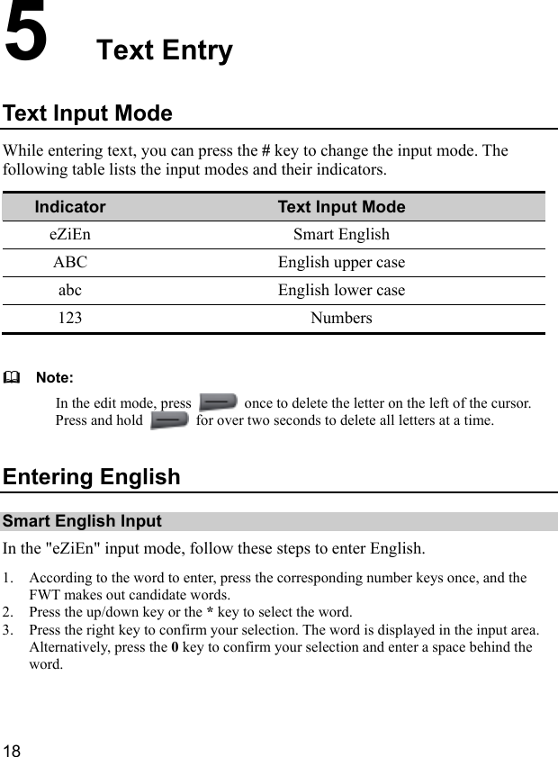  18 5  Text Entry Text Input Mode While entering text, you can press the # key to change the input mode. The following table lists the input modes and their indicators. Indicator  Text Input Mode eZiEn Smart English ABC English upper case abc English lower case 123 Numbers    Note: In the edit mode, press    once to delete the letter on the left of the cursor. Press and hold    for over two seconds to delete all letters at a time. Entering English Smart English Input In the &quot;eZiEn&quot; input mode, follow these steps to enter English. 1. According to the word to enter, press the corresponding number keys once, and the FWT makes out candidate words. 2. Press the up/down key or the * key to select the word. 3. Press the right key to confirm your selection. The word is displayed in the input area. Alternatively, press the 0 key to confirm your selection and enter a space behind the word. 