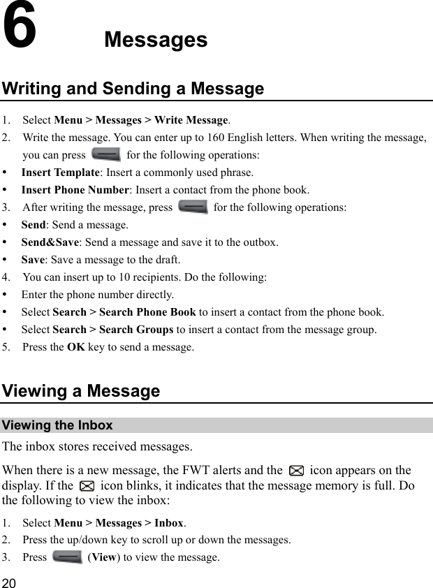  20 6  Messages Writing and Sending a Message 1. Select Menu &gt; Messages &gt; Write Message. 2. Write the message. You can enter up to 160 English letters. When writing the message, you can press    for the following operations: y Insert Template: Insert a commonly used phrase. y Insert Phone Number: Insert a contact from the phone book. 3. After writing the message, press    for the following operations: y Send: Send a message. y Send&amp;Save: Send a message and save it to the outbox. y Save: Save a message to the draft. 4. You can insert up to 10 recipients. Do the following: y Enter the phone number directly. y Select Search &gt; Search Phone Book to insert a contact from the phone book. y Select Search &gt; Search Groups to insert a contact from the message group. 5. Press the OK key to send a message. Viewing a Message Viewing the Inbox The inbox stores received messages. When there is a new message, the FWT alerts and the    icon appears on the display. If the    icon blinks, it indicates that the message memory is full. Do the following to view the inbox: 1. Select Menu &gt; Messages &gt; Inbox. 2. Press the up/down key to scroll up or down the messages. 3. Press   (View) to view the message. 