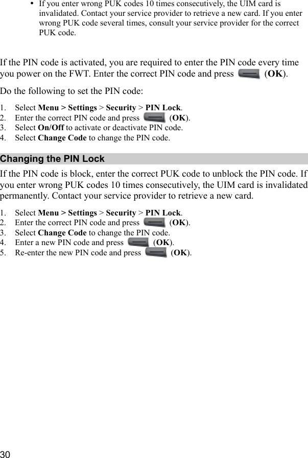  30 y If you enter wrong PUK codes 10 times consecutively, the UIM card is invalidated. Contact your service provider to retrieve a new card. If you enter wrong PUK code several times, consult your service provider for the correct PUK code.  If the PIN code is activated, you are required to enter the PIN code every time you power on the FWT. Enter the correct PIN code and press   (OK). Do the following to set the PIN code: 1. Select Menu &gt; Settings &gt; Security &gt; PIN Lock. 2. Enter the correct PIN code and press   (OK). 3. Select On/Off to activate or deactivate PIN code. 4. Select Change Code to change the PIN code. Changing the PIN Lock If the PIN code is block, enter the correct PUK code to unblock the PIN code. If you enter wrong PUK codes 10 times consecutively, the UIM card is invalidated permanently. Contact your service provider to retrieve a new card. 1. Select Menu &gt; Settings &gt; Security &gt; PIN Lock. 2. Enter the correct PIN code and press   (OK). 3. Select Change Code to change the PIN code. 4. Enter a new PIN code and press   (OK). 5. Re-enter the new PIN code and press   (OK).  