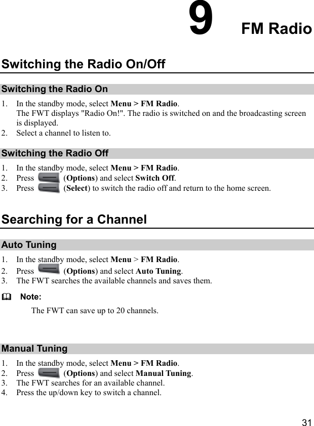  31 9  FM Radio Switching the Radio On/Off Switching the Radio On 1. In the standby mode, select Menu &gt; FM Radio. The FWT displays &quot;Radio On!&quot;. The radio is switched on and the broadcasting screen is displayed. 2. Select a channel to listen to. Switching the Radio Off 1. In the standby mode, select Menu &gt; FM Radio. 2. Press   (Options) and select Switch Off. 3. Press   (Select) to switch the radio off and return to the home screen. Searching for a Channel Auto Tuning 1. In the standby mode, select Menu &gt; FM Radio. 2. Press   (Options) and select Auto Tuning. 3. The FWT searches the available channels and saves them.   Note: The FWT can save up to 20 channels.  Manual Tuning 1. In the standby mode, select Menu &gt; FM Radio. 2. Press   (Options) and select Manual Tuning. 3. The FWT searches for an available channel. 4. Press the up/down key to switch a channel. 