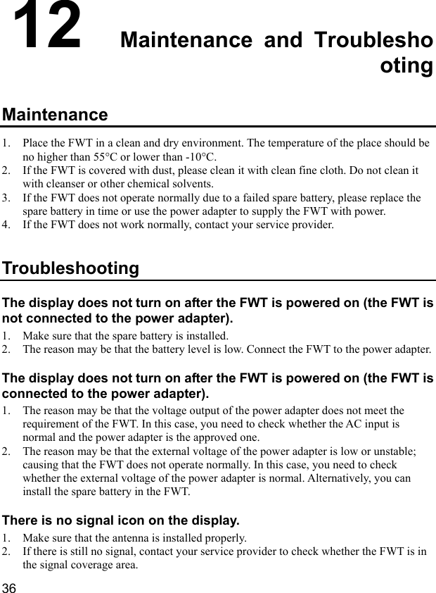  36 12  Maintenance and Troubleshooting Maintenance 1. Place the FWT in a clean and dry environment. The temperature of the place should be no higher than 55°C or lower than -10°C. 2. If the FWT is covered with dust, please clean it with clean fine cloth. Do not clean it with cleanser or other chemical solvents. 3. If the FWT does not operate normally due to a failed spare battery, please replace the spare battery in time or use the power adapter to supply the FWT with power. 4. If the FWT does not work normally, contact your service provider. Troubleshooting The display does not turn on after the FWT is powered on (the FWT is not connected to the power adapter). 1. Make sure that the spare battery is installed. 2. The reason may be that the battery level is low. Connect the FWT to the power adapter. The display does not turn on after the FWT is powered on (the FWT is connected to the power adapter). 1. The reason may be that the voltage output of the power adapter does not meet the requirement of the FWT. In this case, you need to check whether the AC input is normal and the power adapter is the approved one. 2. The reason may be that the external voltage of the power adapter is low or unstable; causing that the FWT does not operate normally. In this case, you need to check whether the external voltage of the power adapter is normal. Alternatively, you can install the spare battery in the FWT. There is no signal icon on the display. 1. Make sure that the antenna is installed properly. 2. If there is still no signal, contact your service provider to check whether the FWT is in the signal coverage area. 