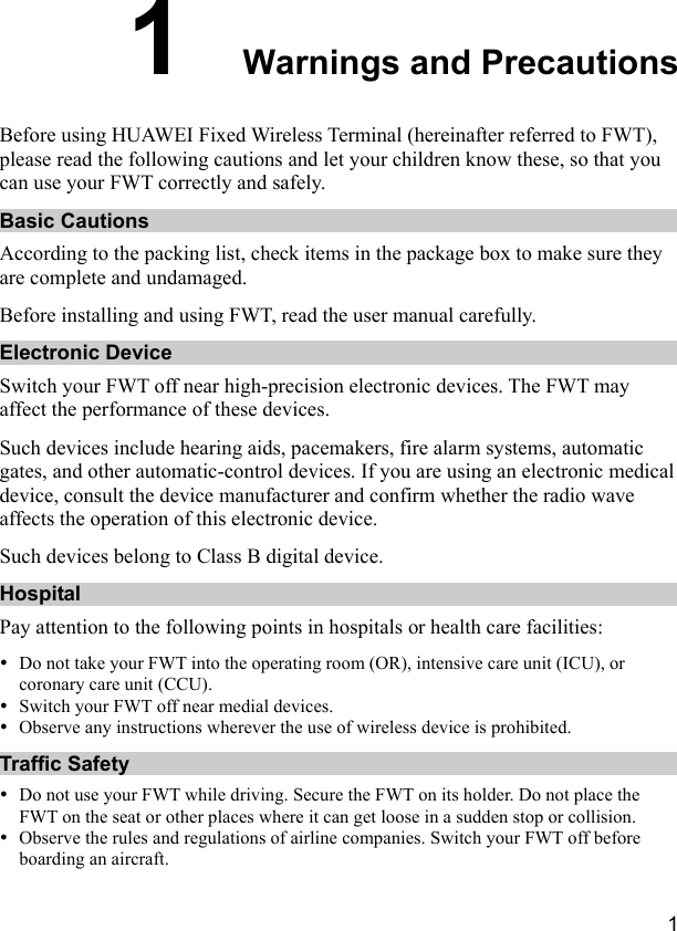  1 1  Warnings and Precautions Before using HUAWEI Fixed Wireless Terminal (hereinafter referred to FWT), please read the following cautions and let your children know these, so that you can use your FWT correctly and safely. Basic Cautions According to the packing list, check items in the package box to make sure they are complete and undamaged. Before installing and using FWT, read the user manual carefully. Electronic Device Switch your FWT off near high-precision electronic devices. The FWT may affect the performance of these devices. Such devices include hearing aids, pacemakers, fire alarm systems, automatic gates, and other automatic-control devices. If you are using an electronic medical device, consult the device manufacturer and confirm whether the radio wave affects the operation of this electronic device. Such devices belong to Class B digital device. Hospital Pay attention to the following points in hospitals or health care facilities: y Do not take your FWT into the operating room (OR), intensive care unit (ICU), or coronary care unit (CCU). y Switch your FWT off near medial devices. y Observe any instructions wherever the use of wireless device is prohibited. Traffic Safety y Do not use your FWT while driving. Secure the FWT on its holder. Do not place the FWT on the seat or other places where it can get loose in a sudden stop or collision. y Observe the rules and regulations of airline companies. Switch your FWT off before boarding an aircraft. 