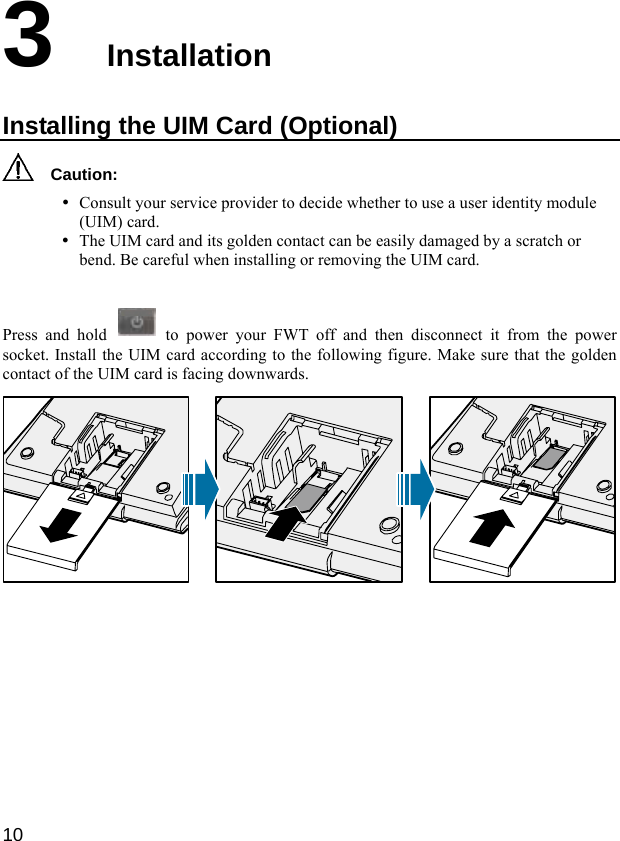  10 3  Installation Installing the UIM Card (Optional)   Caution: y Consult your service provider to decide whether to use a user identity module (UIM) card. y The UIM card and its golden contact can be easily damaged by a scratch or bend. Be careful when installing or removing the UIM card.  Press and hold   to power your FWT off and then disconnect it from the power socket. Install the UIM card according to the following figure. Make sure that the golden contact of the UIM card is facing downwards.         