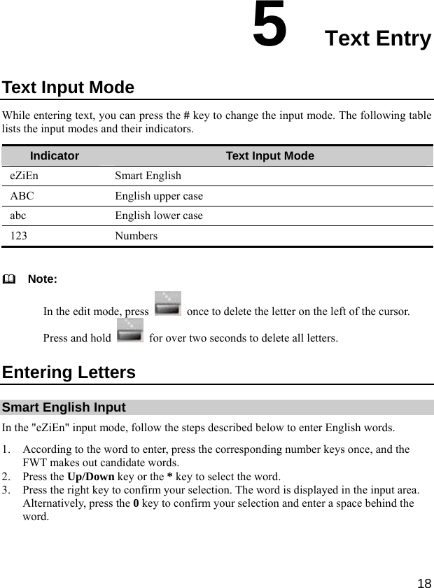  18 5  Text Entry Text Input Mode While entering text, you can press the # key to change the input mode. The following table lists the input modes and their indicators. Indicator  Text Input Mode eZiEn Smart English ABC  English upper case abc  English lower case 123 Numbers    Note: In the edit mode, press    once to delete the letter on the left of the cursor. Press and hold    for over two seconds to delete all letters. Entering Letters Smart English Input In the &quot;eZiEn&quot; input mode, follow the steps described below to enter English words. 1. According to the word to enter, press the corresponding number keys once, and the FWT makes out candidate words. 2. Press the Up/Down key or the * key to select the word. 3. Press the right key to confirm your selection. The word is displayed in the input area. Alternatively, press the 0 key to confirm your selection and enter a space behind the word. 