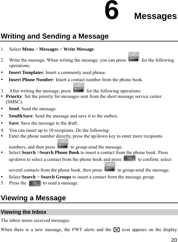  20 6  Messages Writing and Sending a Message 1. Select Menu &gt; Messages &gt; Write Message. 2. Write the message. When writing the message, you can press    for the following operations: y Insert Templates: Insert a commonly used phrase. y Insert Phone Number: Insert a contact number from the phone book. 3. After writing the message, press    for the following operations: y Priority: Set the priority for messages sent from the short message service center (SMSC). y Send: Send the message. y Send&amp;Save: Send the message and save it to the outbox. y Save: Save the message to the draft. 4. You can insert up to 10 recipients. Do the following: y Enter the phone number directly, press the up/down key to enter more recipients numbers, and then press    to group-send the message. y Select Search &gt;Search Phone Book to insert a contact from the phone book. Press up/down to select a contact from the phone book and press    to confirm; select several contacts from the phone book, then press    to group-send the message. y Select Search &gt; Search Groups to insert a contact from the message group. 5. Press the    to send a message. Viewing a Message Viewing the Inbox The inbox stores received messages. When there is a new message, the FWT alerts and the   icon appears on the display 