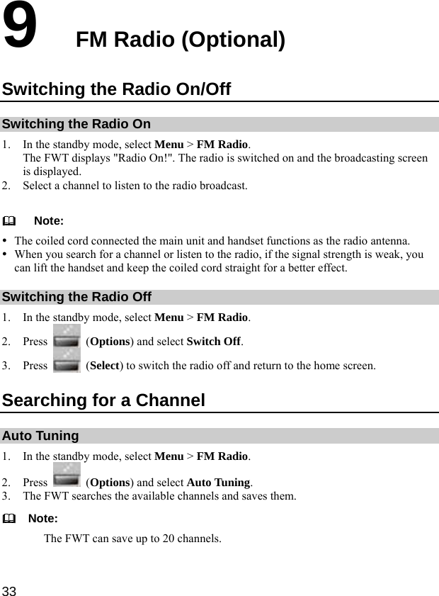  33 9  FM Radio (Optional) Switching the Radio On/Off Switching the Radio On 1. In the standby mode, select Menu &gt; FM Radio. The FWT displays &quot;Radio On!&quot;. The radio is switched on and the broadcasting screen is displayed. 2. Select a channel to listen to the radio broadcast.     Note: y The coiled cord connected the main unit and handset functions as the radio antenna.   y When you search for a channel or listen to the radio, if the signal strength is weak, you can lift the handset and keep the coiled cord straight for a better effect. Switching the Radio Off 1. In the standby mode, select Menu &gt; FM Radio. 2. Press   (Options) and select Switch Off. 3. Press   (Select) to switch the radio off and return to the home screen. Searching for a Channel Auto Tuning 1. In the standby mode, select Menu &gt; FM Radio. 2. Press   (Options) and select Auto Tuning. 3. The FWT searches the available channels and saves them.   Note: The FWT can save up to 20 channels.  