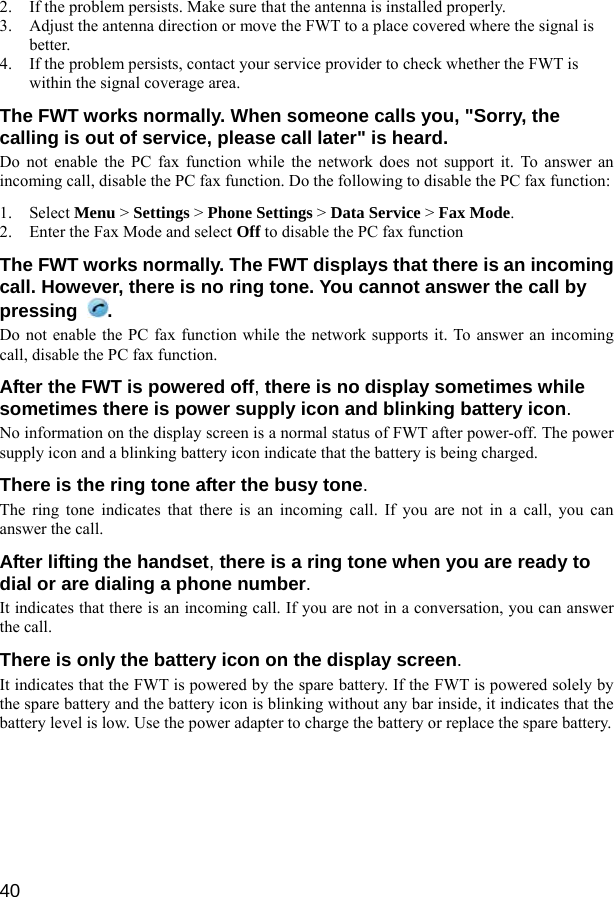  40 2. If the problem persists. Make sure that the antenna is installed properly. 3. Adjust the antenna direction or move the FWT to a place covered where the signal is better. 4. If the problem persists, contact your service provider to check whether the FWT is within the signal coverage area. The FWT works normally. When someone calls you, &quot;Sorry, the calling is out of service, please call later&quot; is heard. Do not enable the PC fax function while the network does not support it. To answer an incoming call, disable the PC fax function. Do the following to disable the PC fax function: 1. Select Menu &gt; Settings &gt; Phone Settings &gt; Data Service &gt; Fax Mode. 2. Enter the Fax Mode and select Off to disable the PC fax function The FWT works normally. The FWT displays that there is an incoming call. However, there is no ring tone. You cannot answer the call by pressing  . Do not enable the PC fax function while the network supports it. To answer an incoming call, disable the PC fax function.   After the FWT is powered off, there is no display sometimes while sometimes there is power supply icon and blinking battery icon. No information on the display screen is a normal status of FWT after power-off. The power supply icon and a blinking battery icon indicate that the battery is being charged. There is the ring tone after the busy tone. The ring tone indicates that there is an incoming call. If you are not in a call, you can answer the call. After lifting the handset, there is a ring tone when you are ready to dial or are dialing a phone number. It indicates that there is an incoming call. If you are not in a conversation, you can answer the call. There is only the battery icon on the display screen. It indicates that the FWT is powered by the spare battery. If the FWT is powered solely by the spare battery and the battery icon is blinking without any bar inside, it indicates that the battery level is low. Use the power adapter to charge the battery or replace the spare battery.  