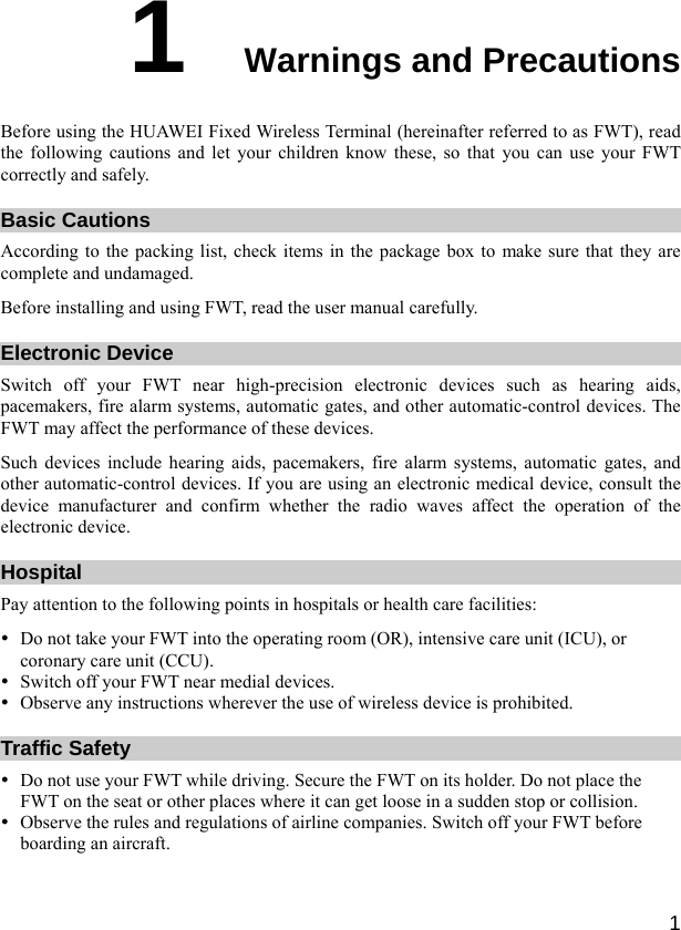  1 1  Warnings and Precautions Before using the HUAWEI Fixed Wireless Terminal (hereinafter referred to as FWT), read the following cautions and let your children know these, so that you can use your FWT correctly and safely. Basic Cautions According to the packing list, check items in the package box to make sure that they are complete and undamaged. Before installing and using FWT, read the user manual carefully. Electronic Device Switch off your FWT near high-precision electronic devices such as hearing aids, pacemakers, fire alarm systems, automatic gates, and other automatic-control devices. The FWT may affect the performance of these devices. Such devices include hearing aids, pacemakers, fire alarm systems, automatic gates, and other automatic-control devices. If you are using an electronic medical device, consult the device manufacturer and confirm whether the radio waves affect the operation of the electronic device. Hospital Pay attention to the following points in hospitals or health care facilities: y Do not take your FWT into the operating room (OR), intensive care unit (ICU), or coronary care unit (CCU). y Switch off your FWT near medial devices. y Observe any instructions wherever the use of wireless device is prohibited. Traffic Safety y Do not use your FWT while driving. Secure the FWT on its holder. Do not place the FWT on the seat or other places where it can get loose in a sudden stop or collision. y Observe the rules and regulations of airline companies. Switch off your FWT before boarding an aircraft. 