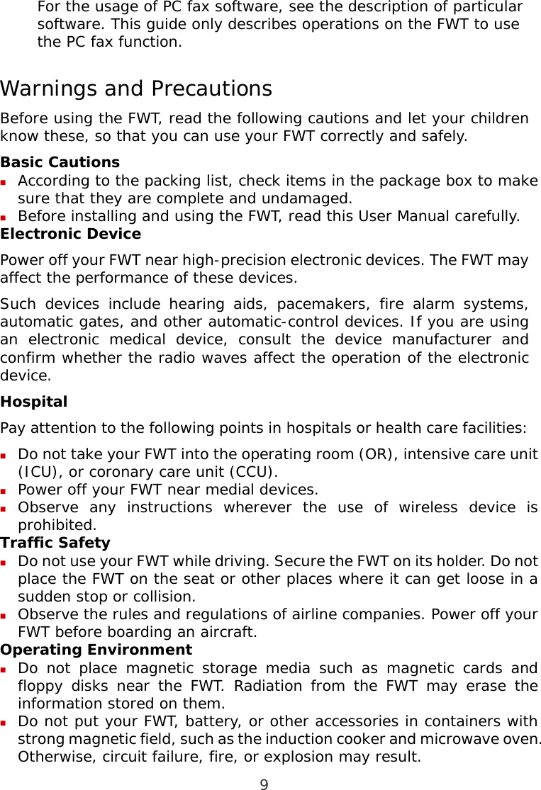  9 For the usage of PC fax software, see the description of particular software. This guide only describes operations on the FWT to use the PC fax function. Warnings and Precautions Before using the FWT, read the following cautions and let your children know these, so that you can use your FWT correctly and safely. Basic Cautions  According to the packing list, check items in the package box to make sure that they are complete and undamaged.  Before installing and using the FWT, read this User Manual carefully. Electronic Device Power off your FWT near high-precision electronic devices. The FWT may affect the performance of these devices. Such devices include hearing aids, pacemakers, fire alarm systems, automatic gates, and other automatic-control devices. If you are using an electronic medical device, consult the device manufacturer and confirm whether the radio waves affect the operation of the electronic device. Hospital Pay attention to the following points in hospitals or health care facilities:  Do not take your FWT into the operating room (OR), intensive care unit (ICU), or coronary care unit (CCU).  Power off your FWT near medial devices.  Observe any instructions wherever the use of wireless device is prohibited. Traffic Safety  Do not use your FWT while driving. Secure the FWT on its holder. Do not place the FWT on the seat or other places where it can get loose in a sudden stop or collision.  Observe the rules and regulations of airline companies. Power off your FWT before boarding an aircraft. Operating Environment  Do not place magnetic storage media such as magnetic cards and floppy disks near the FWT. Radiation from the FWT may erase the information stored on them.  Do not put your FWT, battery, or other accessories in containers with strong magnetic field, such as the induction cooker and microwave oven. Otherwise, circuit failure, fire, or explosion may result. 