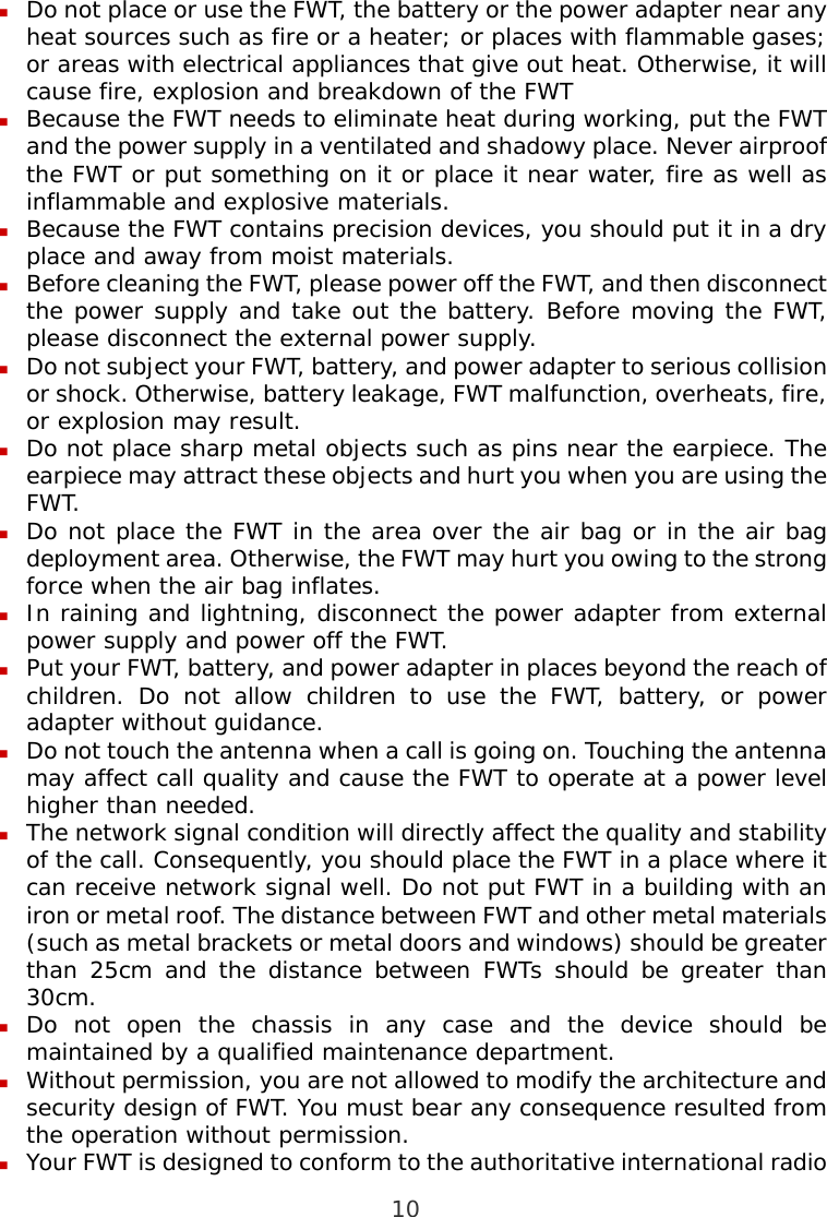  10  Do not place or use the FWT, the battery or the power adapter near any heat sources such as fire or a heater; or places with flammable gases; or areas with electrical appliances that give out heat. Otherwise, it will cause fire, explosion and breakdown of the FWT  Because the FWT needs to eliminate heat during working, put the FWT and the power supply in a ventilated and shadowy place. Never airproof the FWT or put something on it or place it near water, fire as well as inflammable and explosive materials.  Because the FWT contains precision devices, you should put it in a dry place and away from moist materials.  Before cleaning the FWT, please power off the FWT, and then disconnect the power supply and take out the battery. Before moving the FWT, please disconnect the external power supply.  Do not subject your FWT, battery, and power adapter to serious collision or shock. Otherwise, battery leakage, FWT malfunction, overheats, fire, or explosion may result.  Do not place sharp metal objects such as pins near the earpiece. The earpiece may attract these objects and hurt you when you are using the FWT.  Do not place the FWT in the area over the air bag or in the air bag deployment area. Otherwise, the FWT may hurt you owing to the strong force when the air bag inflates.  In raining and lightning, disconnect the power adapter from external power supply and power off the FWT.  Put your FWT, battery, and power adapter in places beyond the reach of children. Do not allow children to use the FWT, battery, or power adapter without guidance.  Do not touch the antenna when a call is going on. Touching the antenna may affect call quality and cause the FWT to operate at a power level higher than needed.  The network signal condition will directly affect the quality and stability of the call. Consequently, you should place the FWT in a place where it can receive network signal well. Do not put FWT in a building with an iron or metal roof. The distance between FWT and other metal materials (such as metal brackets or metal doors and windows) should be greater than 25cm and the distance between FWTs should be greater than 30cm.  Do not open the chassis in any case and the device should be maintained by a qualified maintenance department.  Without permission, you are not allowed to modify the architecture and security design of FWT. You must bear any consequence resulted from the operation without permission.  Your FWT is designed to conform to the authoritative international radio 