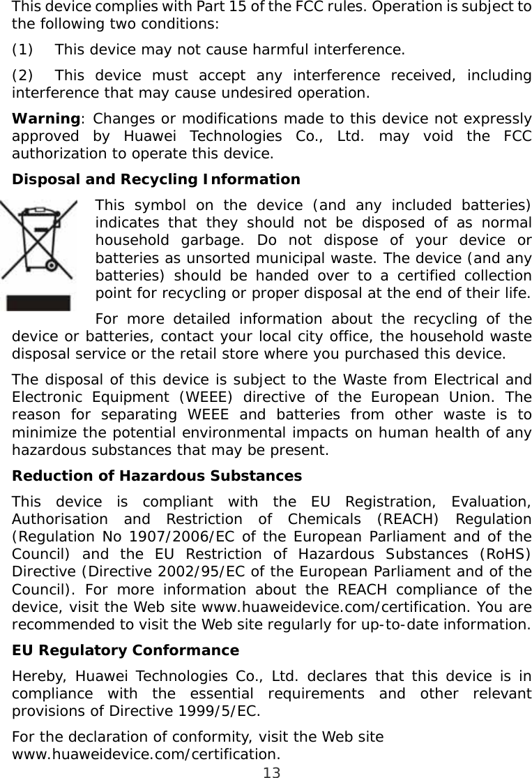  13 This device complies with Part 15 of the FCC rules. Operation is subject to the following two conditions: (1)  This device may not cause harmful interference. (2)  This device must accept any interference received, including interference that may cause undesired operation. Warning: Changes or modifications made to this device not expressly approved by Huawei Technologies Co., Ltd. may void the FCC authorization to operate this device. Disposal and Recycling Information This symbol on the device (and any included batteries) indicates that they should not be disposed of as normal household garbage. Do not dispose of your device or batteries as unsorted municipal waste. The device (and any batteries) should be handed over to a certified collection point for recycling or proper disposal at the end of their life. For more detailed information about the recycling of the device or batteries, contact your local city office, the household waste disposal service or the retail store where you purchased this device. The disposal of this device is subject to the Waste from Electrical and Electronic Equipment (WEEE) directive of the European Union. The reason for separating WEEE and batteries from other waste is to minimize the potential environmental impacts on human health of any hazardous substances that may be present. Reduction of Hazardous Substances This device is compliant with the EU Registration, Evaluation, Authorisation and Restriction of Chemicals (REACH) Regulation (Regulation No 1907/2006/EC of the European Parliament and of the Council) and the EU Restriction of Hazardous Substances (RoHS) Directive (Directive 2002/95/EC of the European Parliament and of the Council). For more information about the REACH compliance of the device, visit the Web site www.huaweidevice.com/certification. You are recommended to visit the Web site regularly for up-to-date information. EU Regulatory Conformance Hereby, Huawei Technologies Co., Ltd. declares that this device is in compliance with the essential requirements and other relevant provisions of Directive 1999/5/EC. For the declaration of conformity, visit the Web site www.huaweidevice.com/certification.  