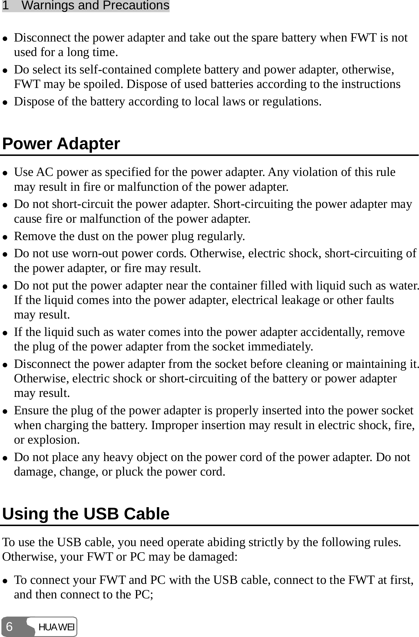 1  Warnings and Precautions HUAWEI 6 z Disconnect the power adapter and take out the spare battery when FWT is not used for a long time. z Do select its self-contained complete battery and power adapter, otherwise, FWT may be spoiled. Dispose of used batteries according to the instructions z Dispose of the battery according to local laws or regulations. Power Adapter z Use AC power as specified for the power adapter. Any violation of this rule may result in fire or malfunction of the power adapter. z Do not short-circuit the power adapter. Short-circuiting the power adapter may cause fire or malfunction of the power adapter. z Remove the dust on the power plug regularly. z Do not use worn-out power cords. Otherwise, electric shock, short-circuiting of the power adapter, or fire may result. z Do not put the power adapter near the container filled with liquid such as water. If the liquid comes into the power adapter, electrical leakage or other faults may result. z If the liquid such as water comes into the power adapter accidentally, remove the plug of the power adapter from the socket immediately. z Disconnect the power adapter from the socket before cleaning or maintaining it. Otherwise, electric shock or short-circuiting of the battery or power adapter may result. z Ensure the plug of the power adapter is properly inserted into the power socket when charging the battery. Improper insertion may result in electric shock, fire, or explosion. z Do not place any heavy object on the power cord of the power adapter. Do not damage, change, or pluck the power cord. Using the USB Cable To use the USB cable, you need operate abiding strictly by the following rules. Otherwise, your FWT or PC may be damaged: z To connect your FWT and PC with the USB cable, connect to the FWT at first, and then connect to the PC; 