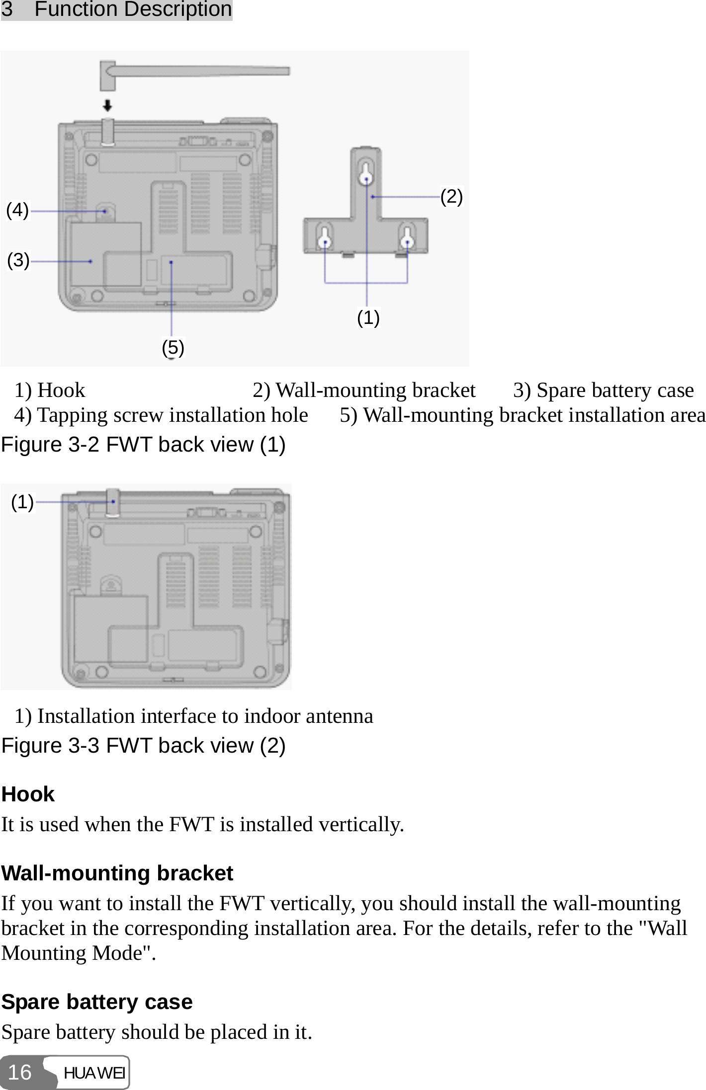 3  Function Description HUAWEI 16 4(1)(2)(3)(4)(5)  1) Hook  2) Wall-mounting bracket  3) Spare battery case 4) Tapping screw installation hole 5) Wall-mounting bracket installation areaFigure 3-2 FWT back view (1) (1) 1) Installation interface to indoor antenna Figure 3-3 FWT back view (2) Hook It is used when the FWT is installed vertically. Wall-mounting bracket If you want to install the FWT vertically, you should install the wall-mounting bracket in the corresponding installation area. For the details, refer to the &quot;Wall Mounting Mode&quot;. Spare battery case Spare battery should be placed in it. 