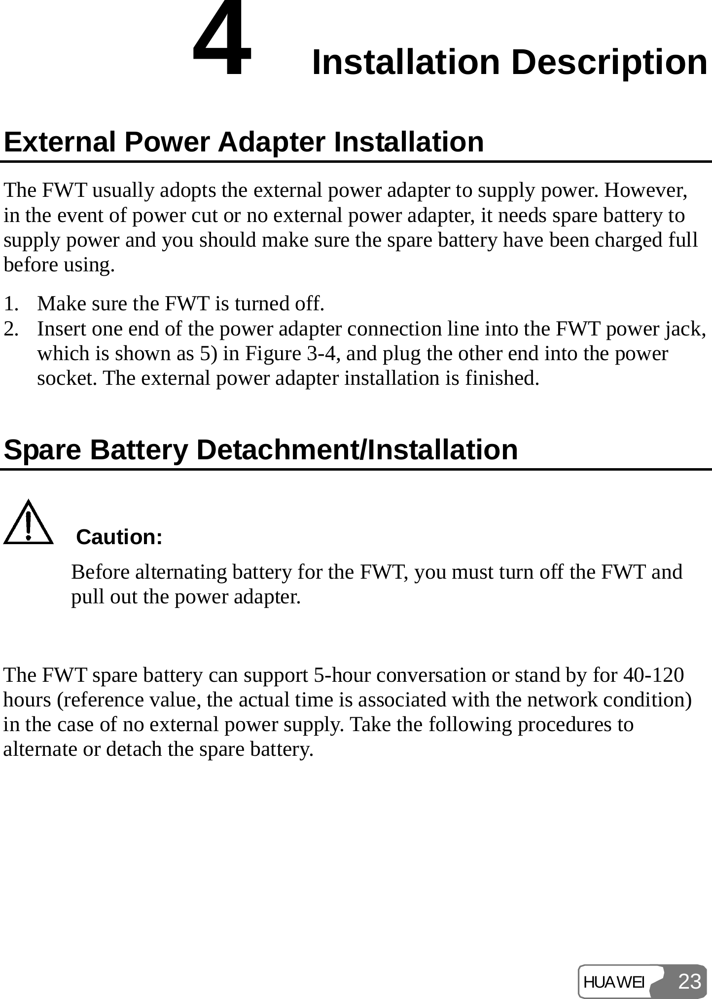 HUAWEI 234  Installation Description External Power Adapter Installation The FWT usually adopts the external power adapter to supply power. However, in the event of power cut or no external power adapter, it needs spare battery to supply power and you should make sure the spare battery have been charged full before using. 1. Make sure the FWT is turned off. 2. Insert one end of the power adapter connection line into the FWT power jack, which is shown as 5) in Figure 3-4, and plug the other end into the power socket. The external power adapter installation is finished. Spare Battery Detachment/Installation   Caution: Before alternating battery for the FWT, you must turn off the FWT and pull out the power adapter.  The FWT spare battery can support 5-hour conversation or stand by for 40-120 hours (reference value, the actual time is associated with the network condition) in the case of no external power supply. Take the following procedures to alternate or detach the spare battery. 