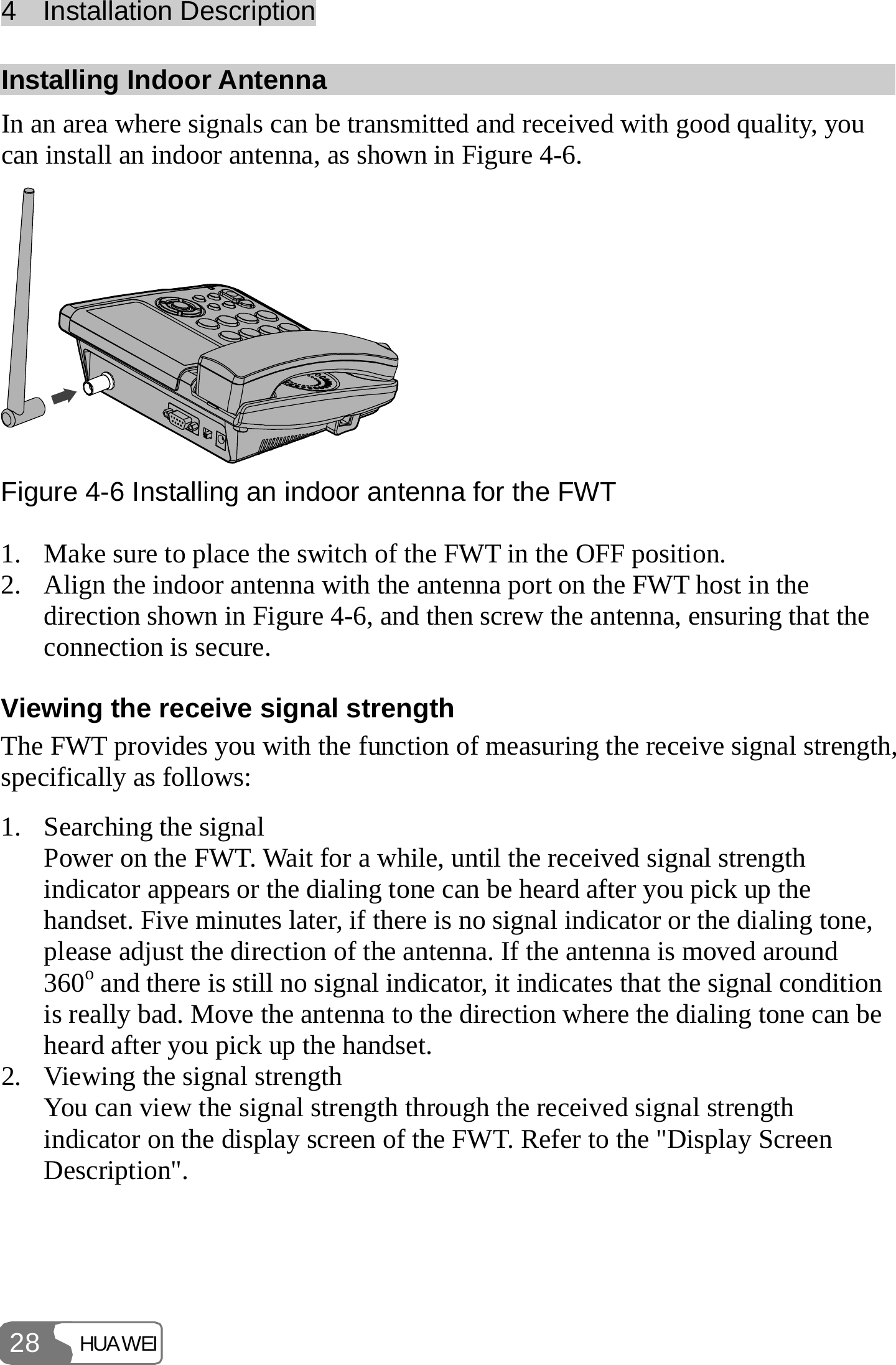 4  Installation Description HUAWEI 28 Installing Indoor Antenna In an area where signals can be transmitted and received with good quality, you can install an indoor antenna, as shown in Figure 4-6.  Figure 4-6 Installing an indoor antenna for the FWT 1. Make sure to place the switch of the FWT in the OFF position. 2. Align the indoor antenna with the antenna port on the FWT host in the direction shown in Figure 4-6, and then screw the antenna, ensuring that the connection is secure. Viewing the receive signal strength The FWT provides you with the function of measuring the receive signal strength, specifically as follows: 1. Searching the signal Power on the FWT. Wait for a while, until the received signal strength indicator appears or the dialing tone can be heard after you pick up the handset. Five minutes later, if there is no signal indicator or the dialing tone, please adjust the direction of the antenna. If the antenna is moved around 360o and there is still no signal indicator, it indicates that the signal condition is really bad. Move the antenna to the direction where the dialing tone can be heard after you pick up the handset. 2. Viewing the signal strength You can view the signal strength through the received signal strength indicator on the display screen of the FWT. Refer to the &quot;Display Screen Description&quot;. 