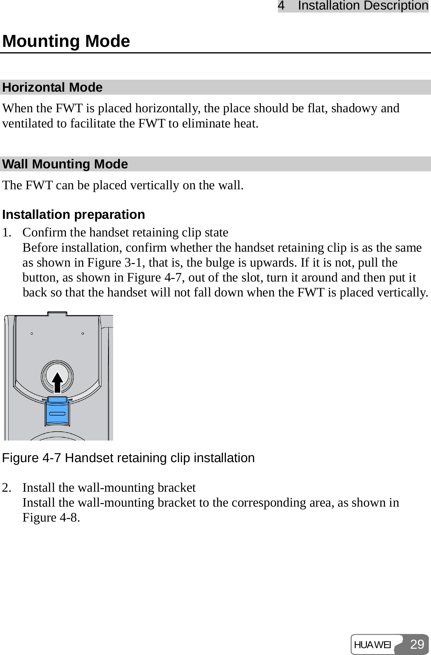 44    IInnssttaallllaattiioonn  DDeessccrriippttiioonn  HUAWEI 29Mounting Mode Horizontal Mode When the FWT is placed horizontally, the place should be flat, shadowy and ventilated to facilitate the FWT to eliminate heat. Wall Mounting Mode The FWT can be placed vertically on the wall. Installation preparation 1. Confirm the handset retaining clip state Before installation, confirm whether the handset retaining clip is as the same as shown in Figure 3-1, that is, the bulge is upwards. If it is not, pull the button, as shown in Figure 4-7, out of the slot, turn it around and then put it back so that the handset will not fall down when the FWT is placed vertically.  Figure 4-7 Handset retaining clip installation 2. Install the wall-mounting bracket Install the wall-mounting bracket to the corresponding area, as shown in Figure 4-8. 